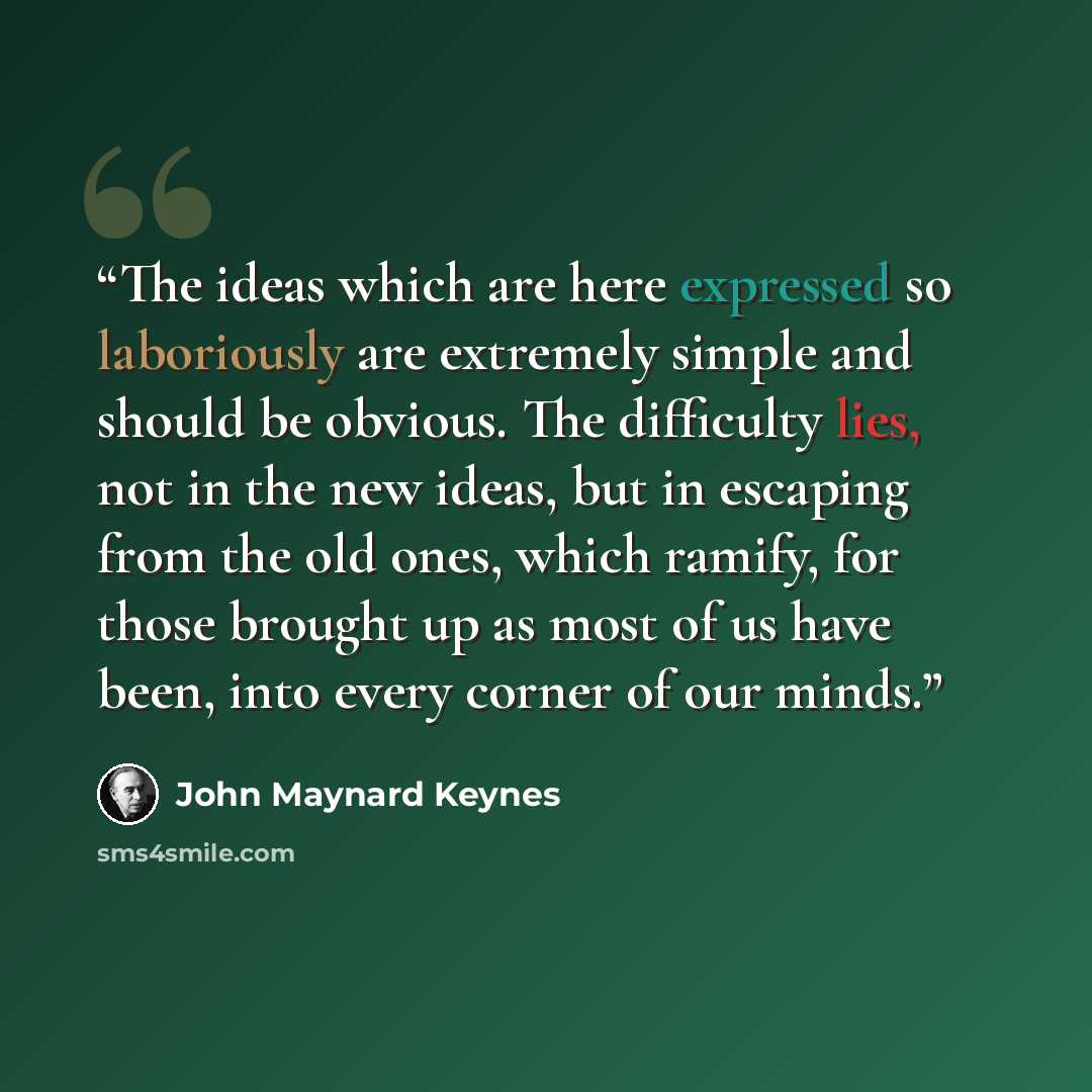 “The ideas which are here expressed so laboriously are extremely simple and should be obvious. The difficulty lies, not in the new ideas, but in escaping from the old ones, which ramify, for those brought up as most of us have been, into every corner of our minds.” quote by John Maynard Keynes