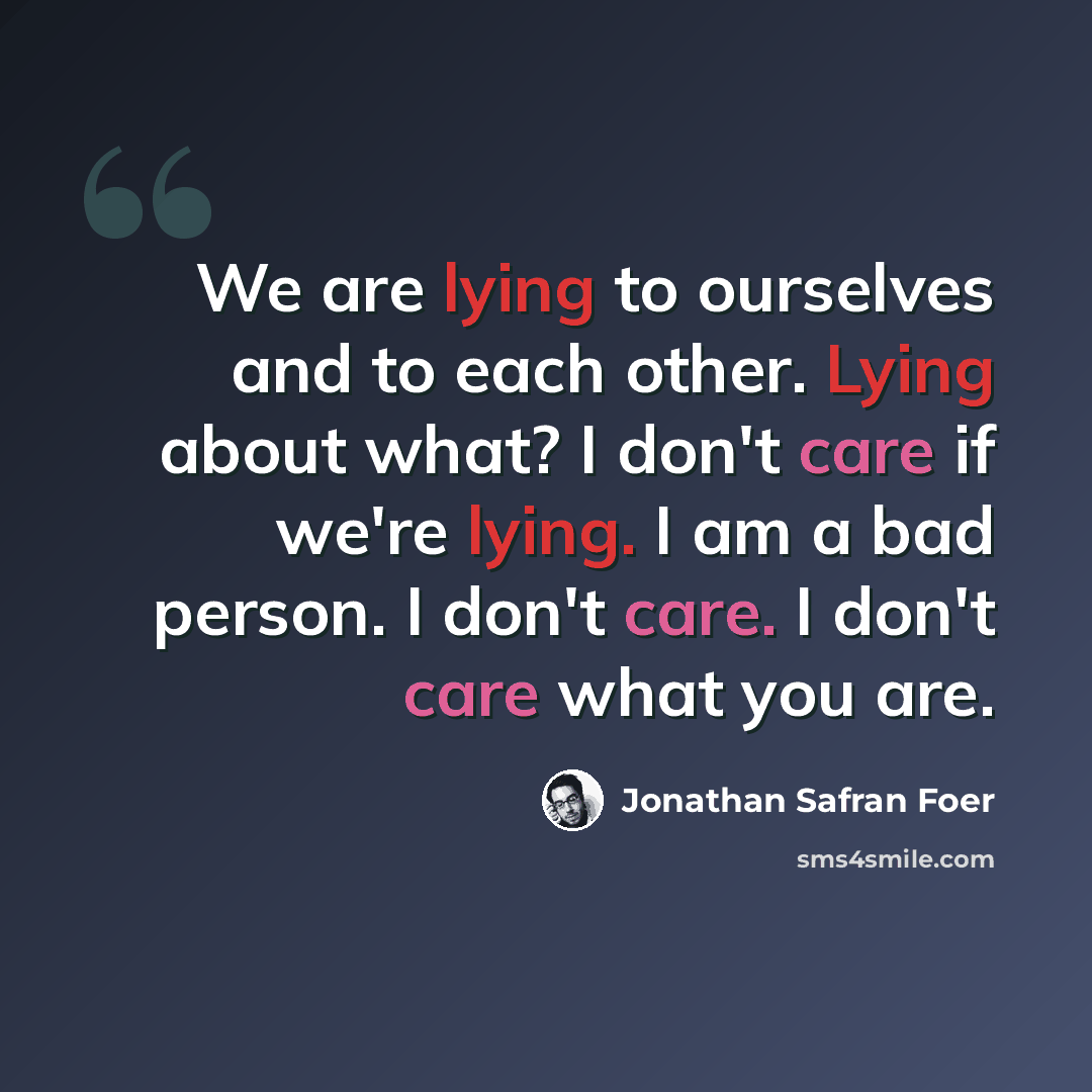 “We are lying to ourselves and to each other. Lying about what? I don't care if we're lying. I am a bad person. I don't care. I don't care what you are.” quote by Jonathan Safran Foer