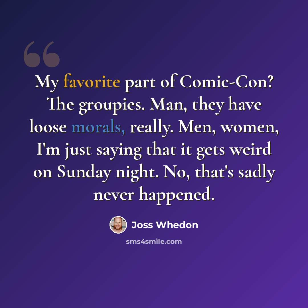 “My favorite part of Comic-Con? The groupies. Man, they have loose morals, really. Men, women, I'm just saying that it gets weird on Sunday night. No, that's sadly never happened.” quote by Joss Whedon