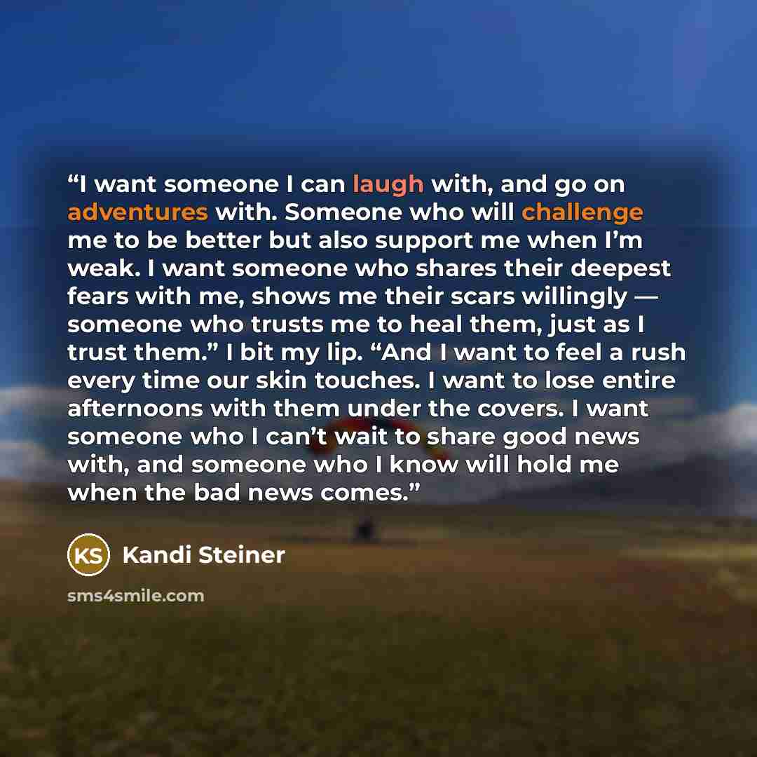 “I want someone I can laugh with, and go on adventures with. Someone who will challenge me to be better but also support me when I’m weak. I want someone who shares their deepest fears with me, shows me their scars willingly — someone who trusts me to heal them, just as I trust them.” I bit my lip…” quote by Kandi Steiner