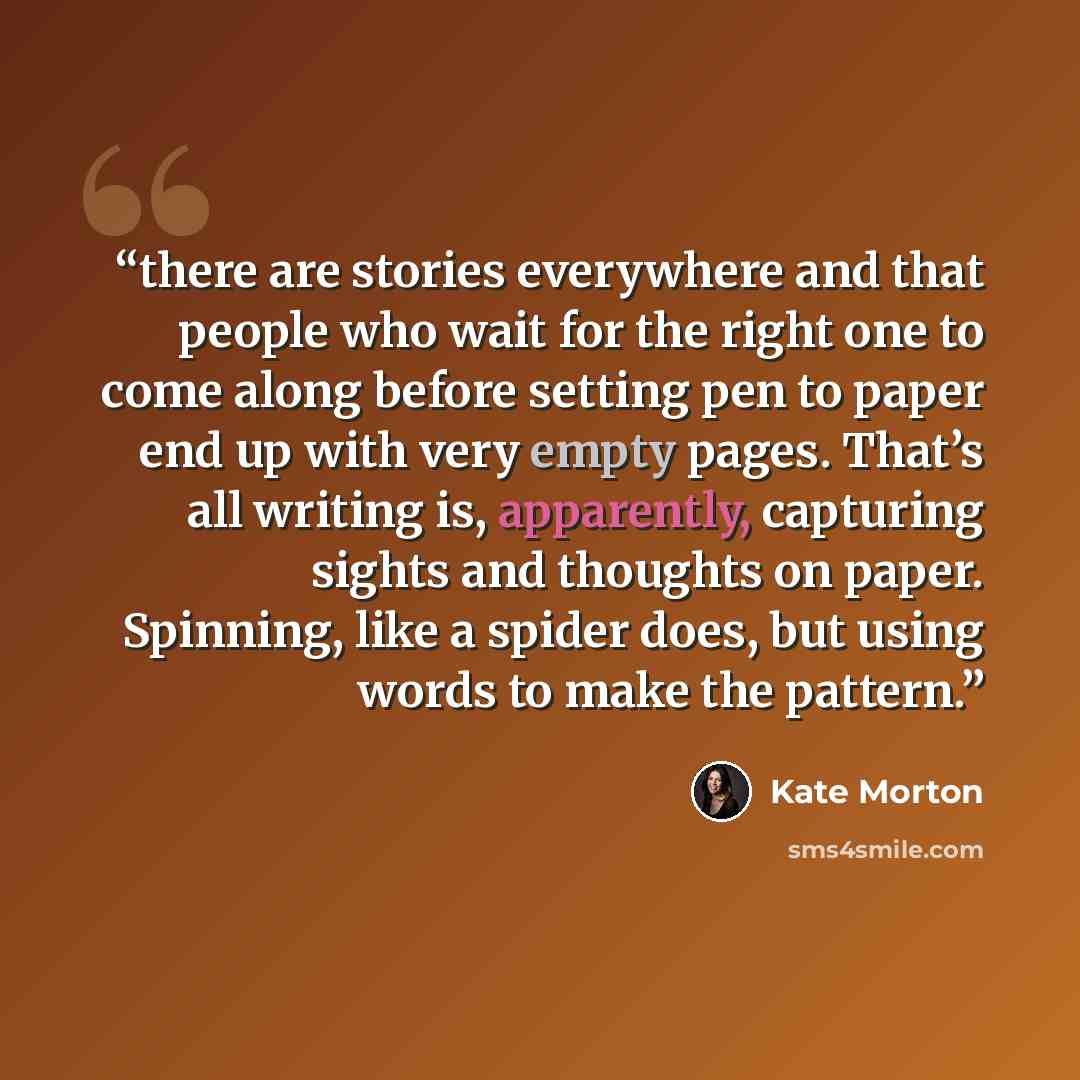“there are stories everywhere and that people who wait for the right one to come along before setting pen to paper end up with very empty pages. That’s all writing is, apparently, capturing sights and thoughts on paper. Spinning, like a spider does, but using words to make the pattern.” quote by Kate Morton