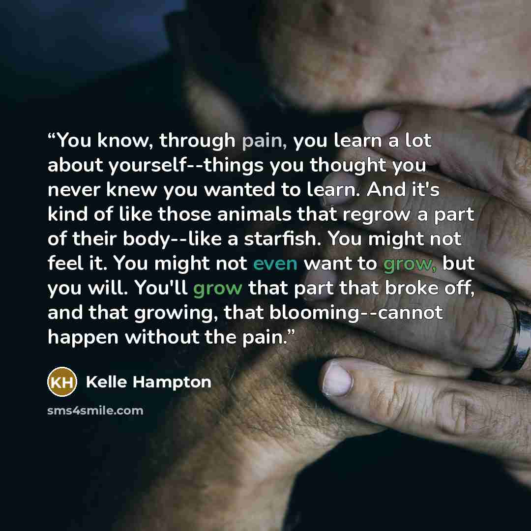 “You know, through pain, you learn a lot about yourself--things you thought you never knew you wanted to learn. And it's kind of like those animals that regrow a part of their body--like a starfish. You might not feel it. You might not even want to grow, but you will. You'll grow that part that…” quote by Kelle Hampton