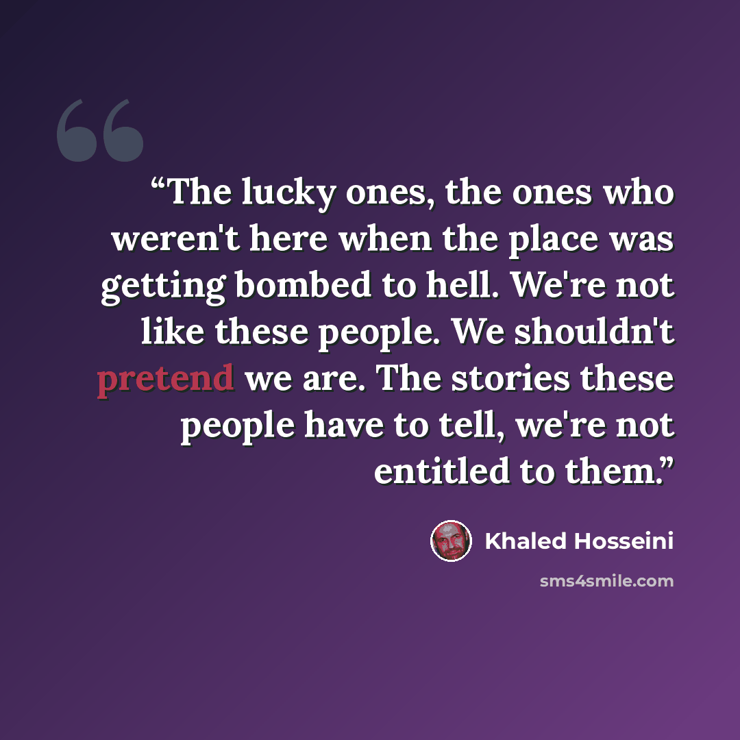 “The lucky ones, the ones who weren't here when the place was getting bombed to hell. We're not like these people. We shouldn't pretend we are. The stories these people have to tell, we're not entitled to them.” quote by Khaled Hosseini