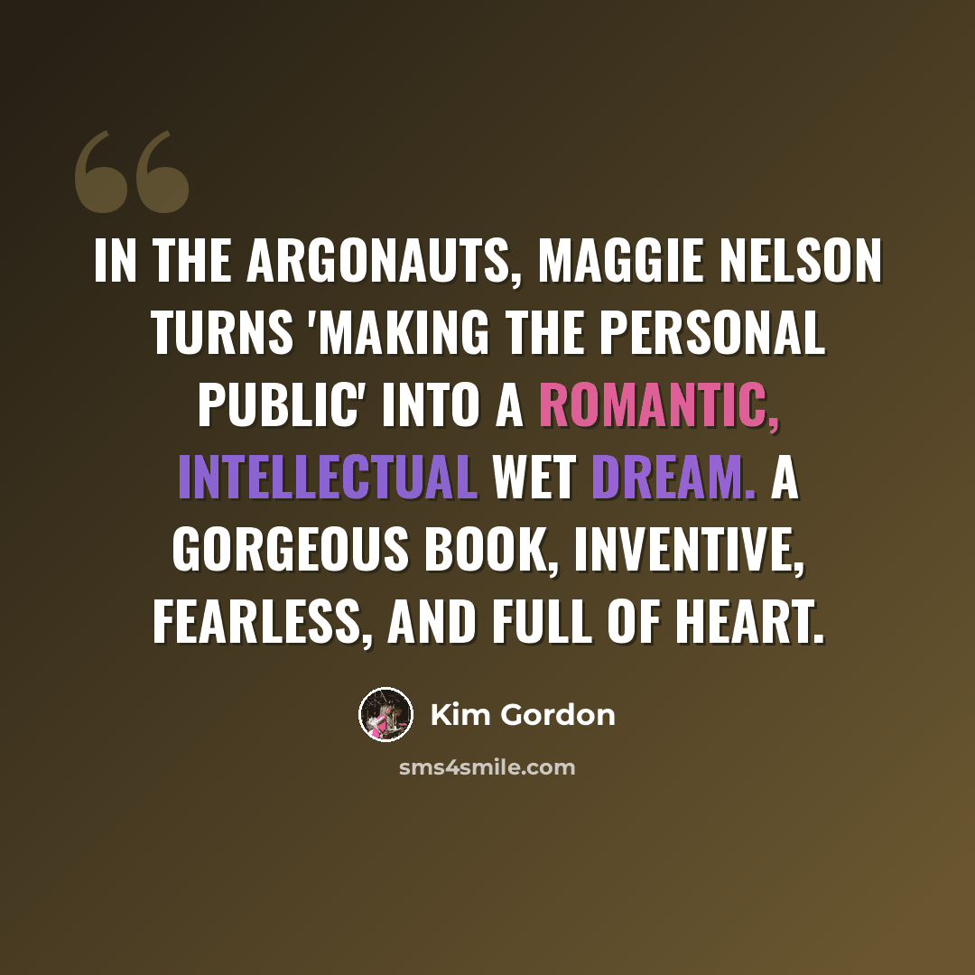 “In The Argonauts, Maggie Nelson turns 'making the personal public' into a romantic, intellectual wet dream. A gorgeous book, inventive, fearless, and full of heart.” quote by Kim Gordon