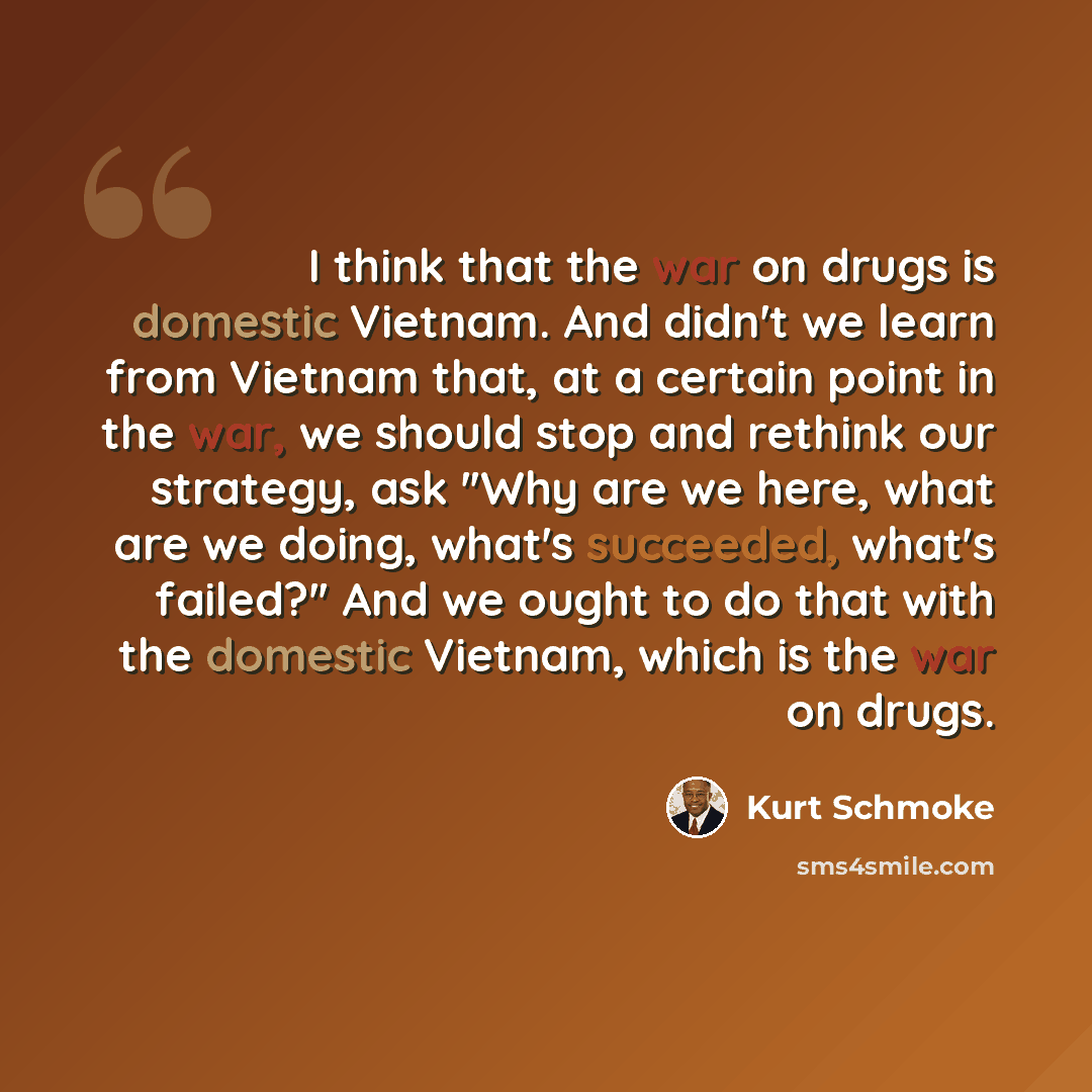 “I think that the war on drugs is domestic Vietnam. And didn't we learn from Vietnam that, at a certain point in the war, we should stop and rethink our strategy, ask ''Why are we here, what are we doing, what's succeeded, what's failed?'' And we ought to do that with the domestic Vietnam, which is…” quote by Kurt Schmoke