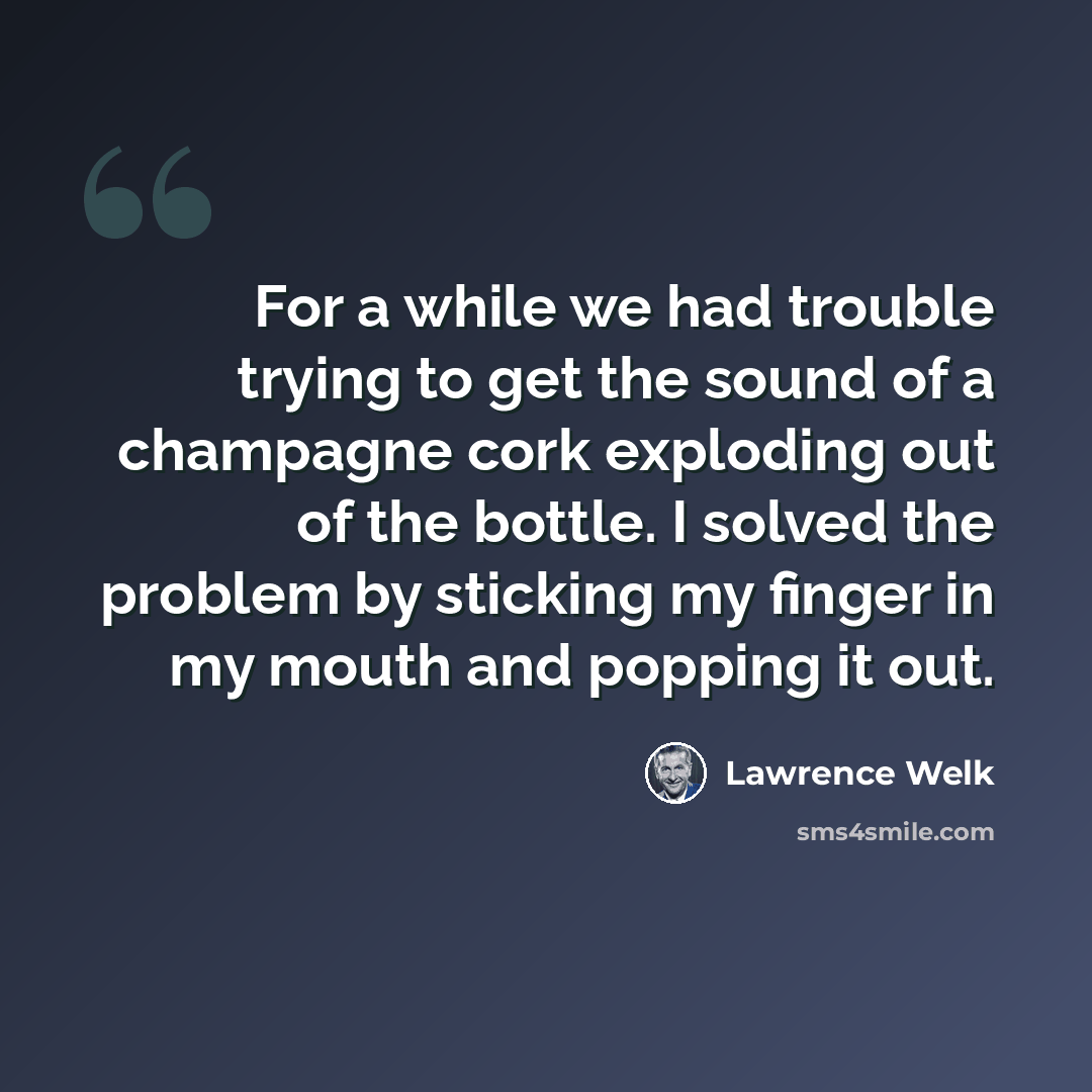 “For a while we had trouble trying to get the sound of a champagne cork exploding out of the bottle. I solved the problem by sticking my finger in my mouth and popping it out.” quote by Lawrence Welk