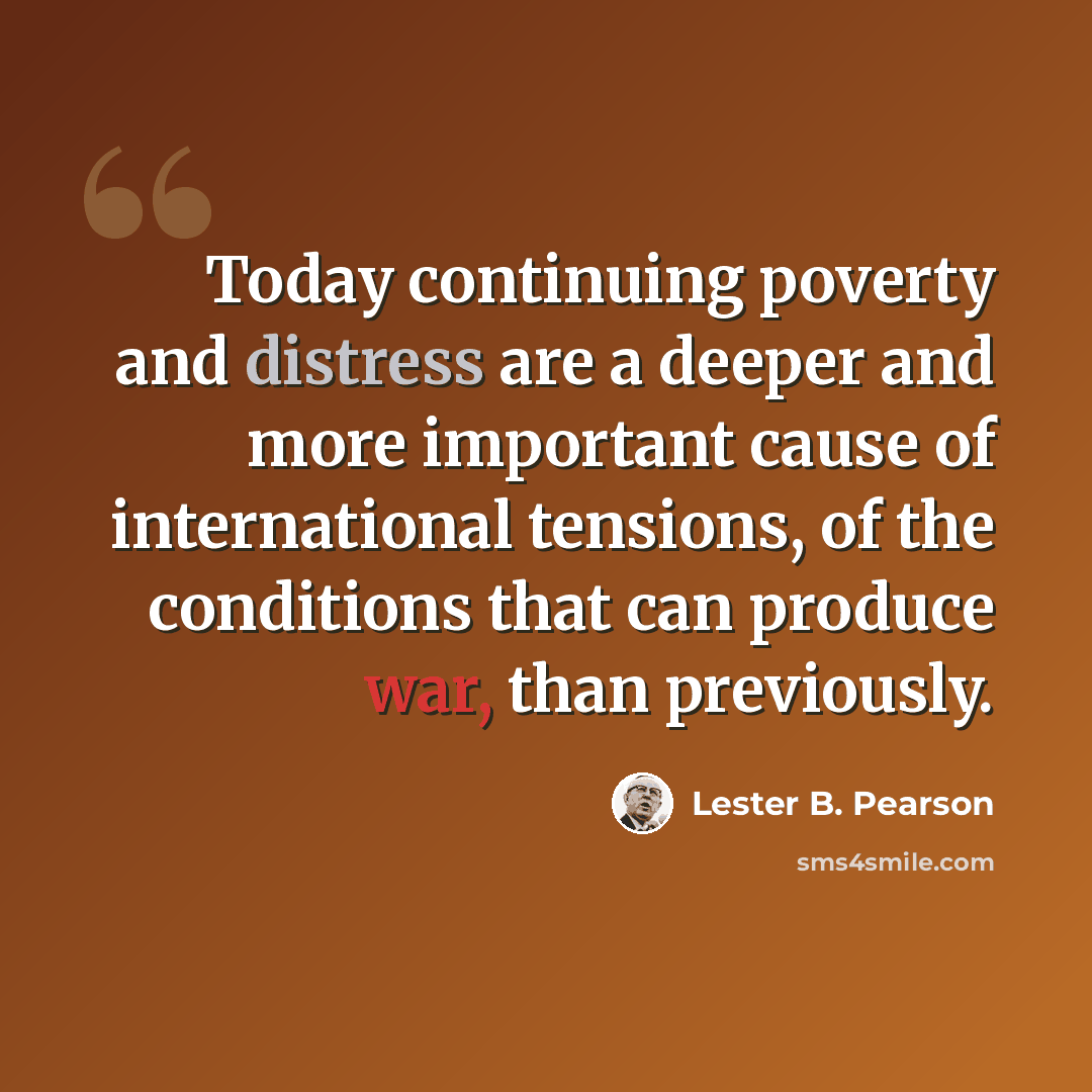 “Today continuing poverty and distress are a deeper and more important cause of international tensions, of the conditions that can produce war, than previously.” quote by Lester B. Pearson