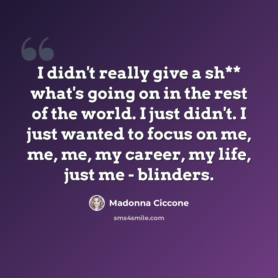 “I didn't really give a sh** what's going on in the rest of the world. I just didn't. I just wanted to focus on me, me, me, my career, my life, just me - blinders.” quote by Madonna Ciccone