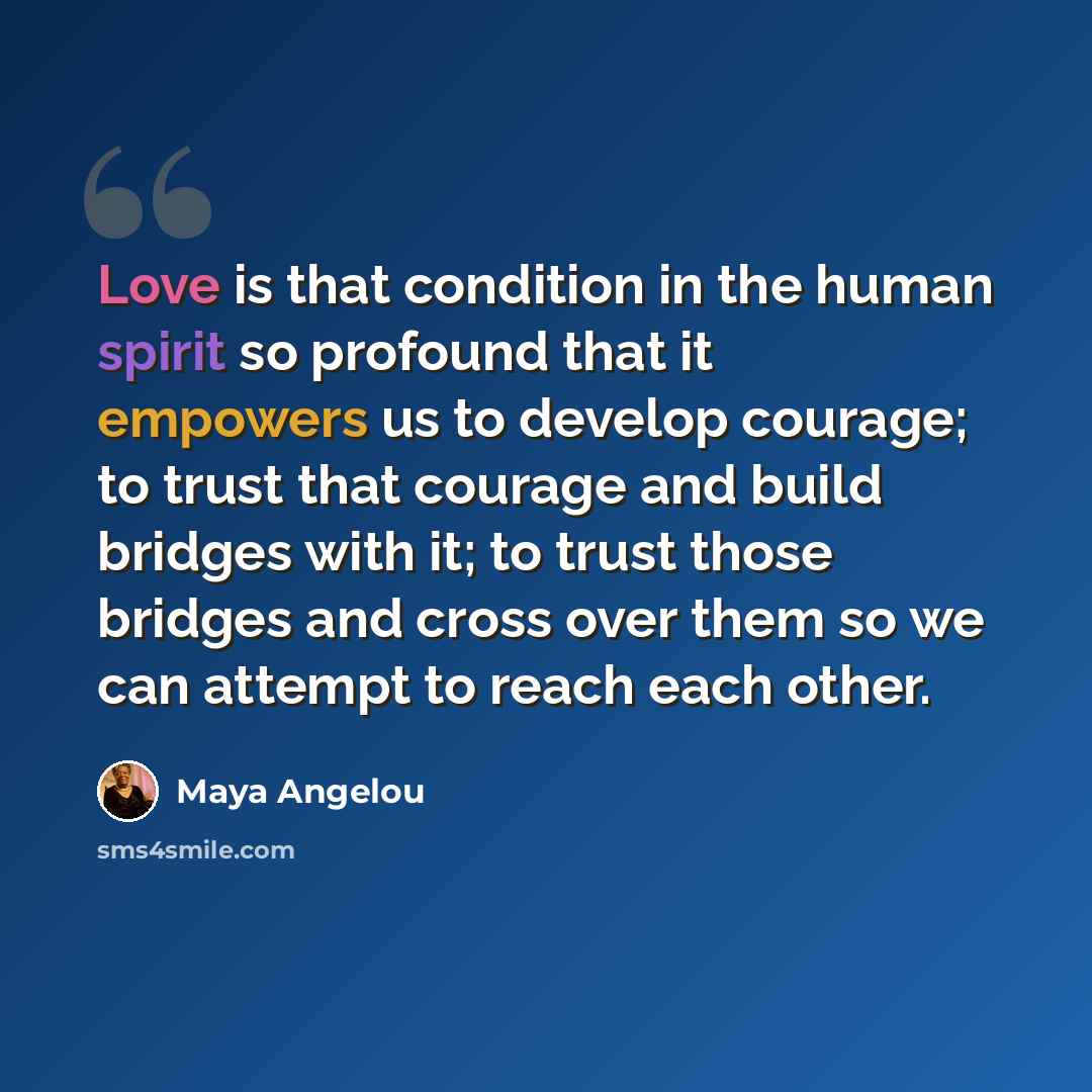 “Love is that condition in the human spirit so profound that it empowers us to develop courage; to trust that courage and build bridges with it; to trust those bridges and cross over them so we can attempt to reach each other.” quote by Maya Angelou