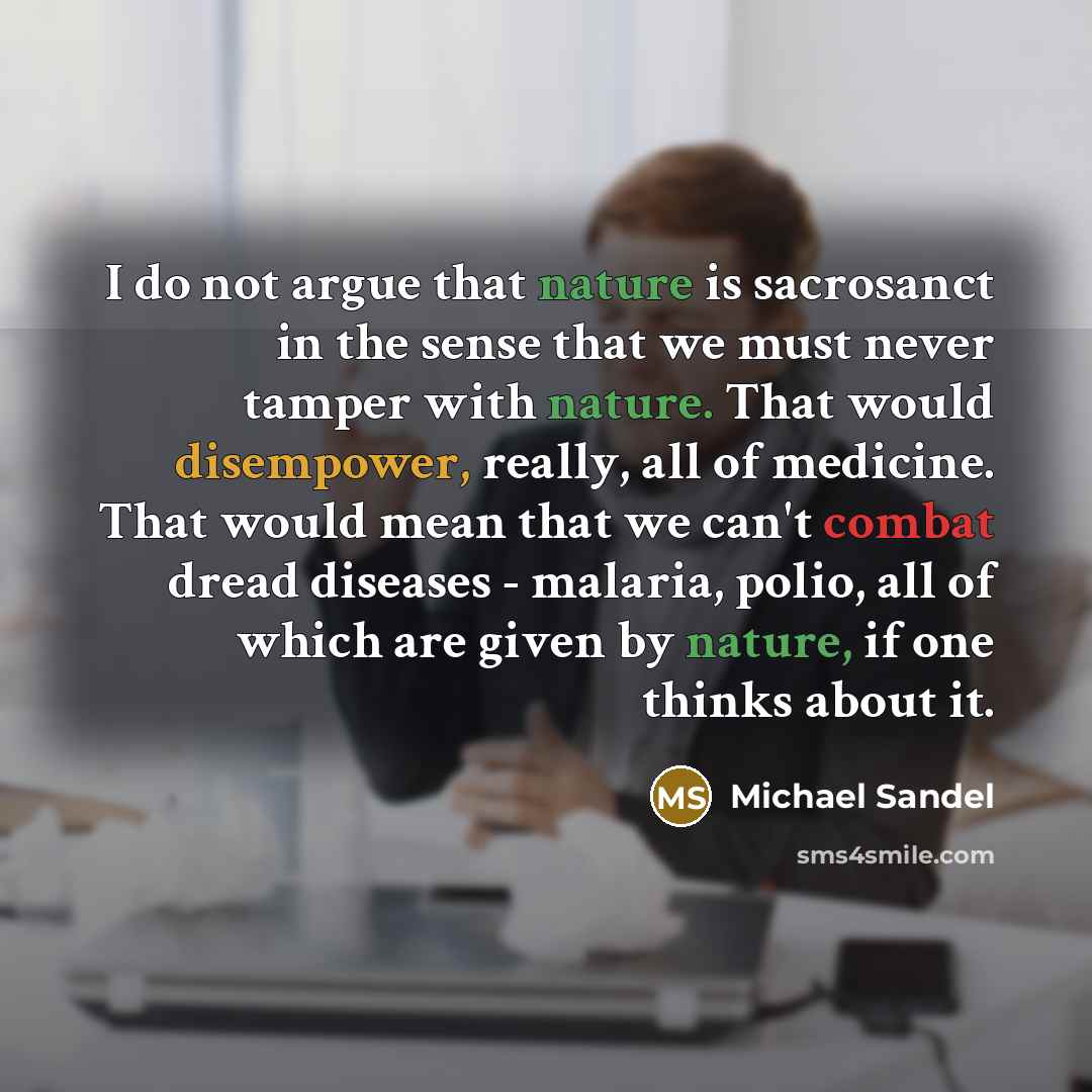 “I do not argue that nature is sacrosanct in the sense that we must never tamper with nature. That would disempower, really, all of medicine. That would mean that we can't combat dread diseases - malaria, polio, all of which are given by nature, if one thinks about it.” quote by Michael Sandel