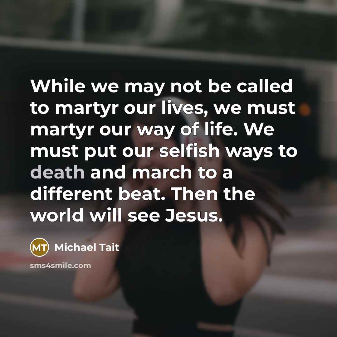 “While we may not be called to martyr our lives, we must martyr our way of life. We must put our selfish ways to death and march to a different beat. Then the world will see Jesus.” quote by Michael Tait