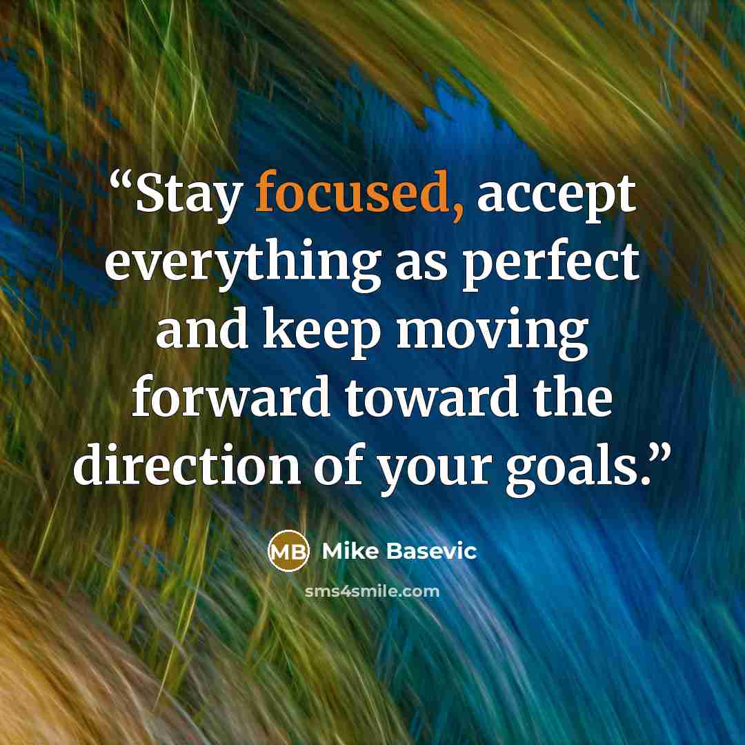 “Stay focused, accept everything as perfect and keep moving forward toward the direction of your goals.” quote by Mike Basevic