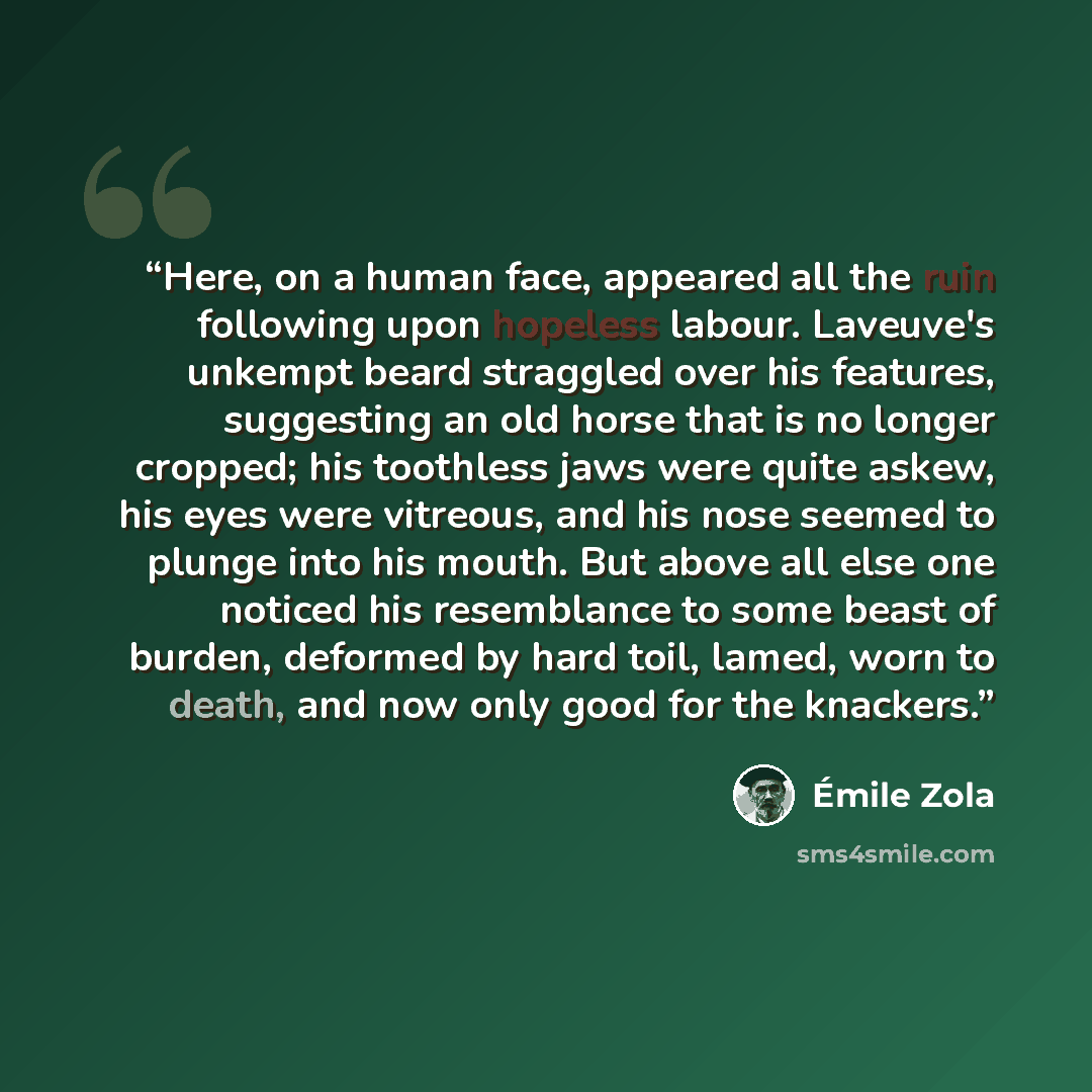 “Here, on a human face, appeared all the ruin following upon hopeless labour. Laveuve's unkempt beard straggled over his features, suggesting an old horse that is no longer cropped; his toothless jaws were quite askew, his eyes were vitreous, and his nose seemed to plunge into his mouth. But above…” quote by Émile Zola