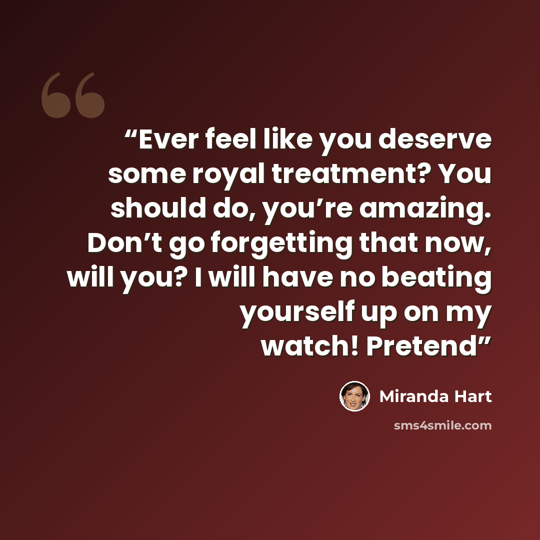 “Ever feel like you deserve some royal treatment? You should do, you’re amazing. Don’t go forgetting that now, will you? I will have no beating yourself up on my watch! Pretend” quote by Miranda Hart