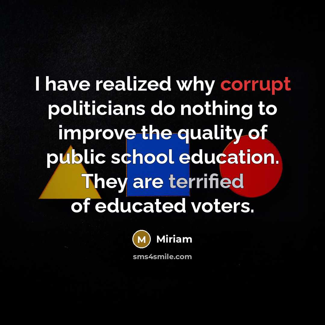 “I have realized why corrupt politicians do nothing to improve the quality of public school education. They are terrified of educated voters.” quote by Miriam