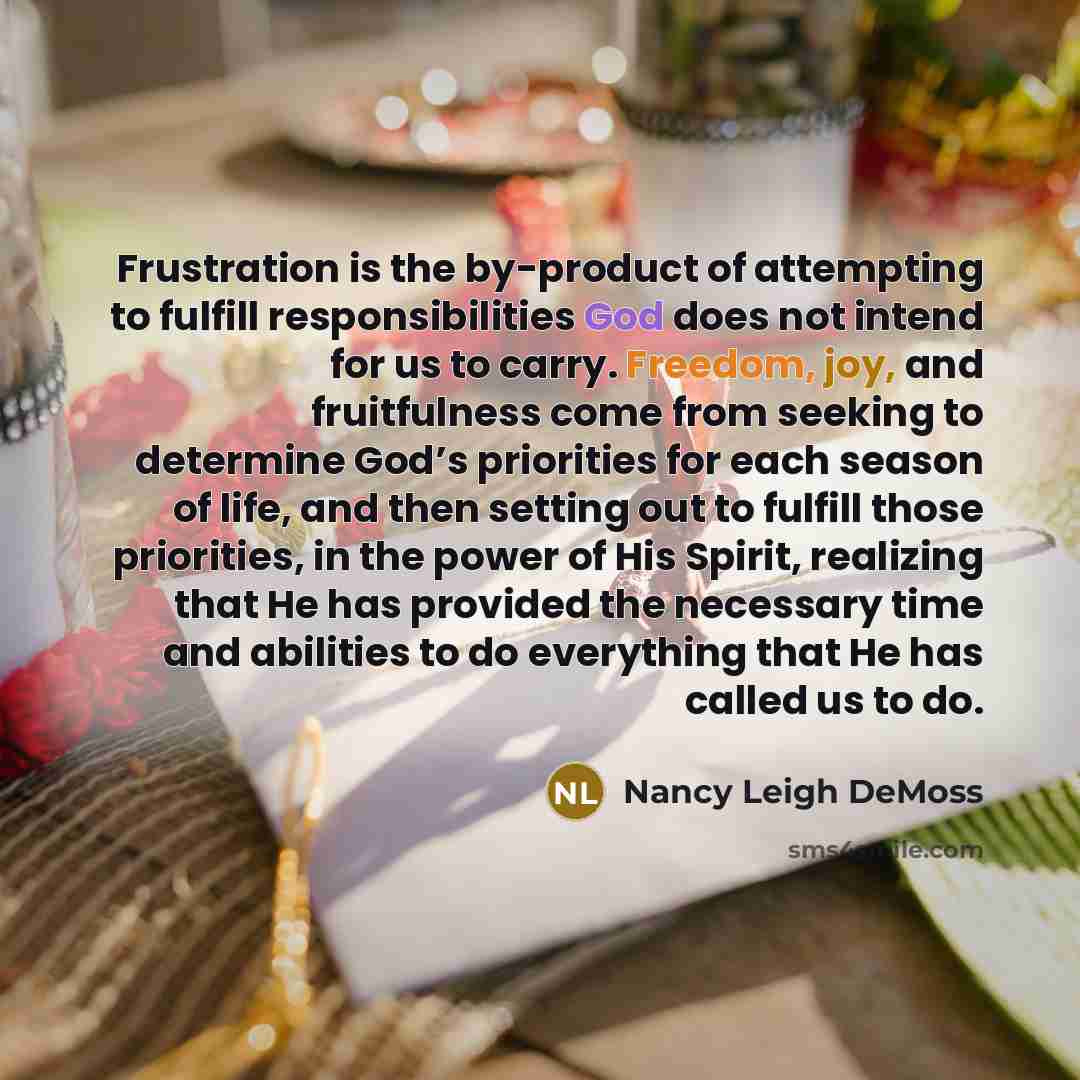 “Frustration is the by-product of attempting to fulfill responsibilities God does not intend for us to carry. Freedom, joy, and fruitfulness come from seeking to determine God’s priorities for each season of life, and then setting out to fulfill those priorities, in the power of His Spirit…” quote by Nancy Leigh DeMoss