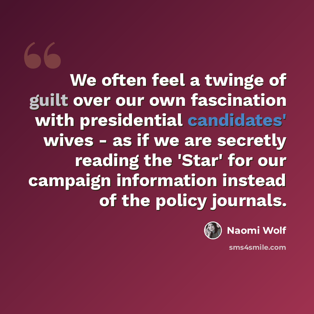 “We often feel a twinge of guilt over our own fascination with presidential candidates' wives - as if we are secretly reading the 'Star' for our campaign information instead of the policy journals.” quote by Naomi Wolf