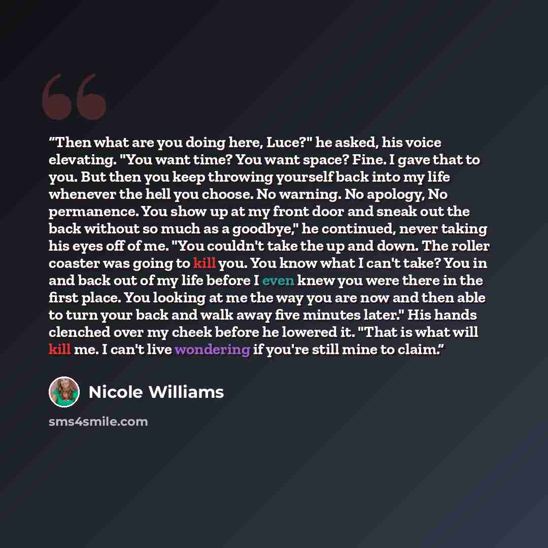 “Then what are you doing here, Luce?" he asked, his voice elevating. "You want time? You want space? Fine. I gave that to you. But then you keep throwing yourself back into my life whenever the hell you choose. No warning. No apology, No permanence. You show up at my front door and sneak out the…” quote by Nicole Williams