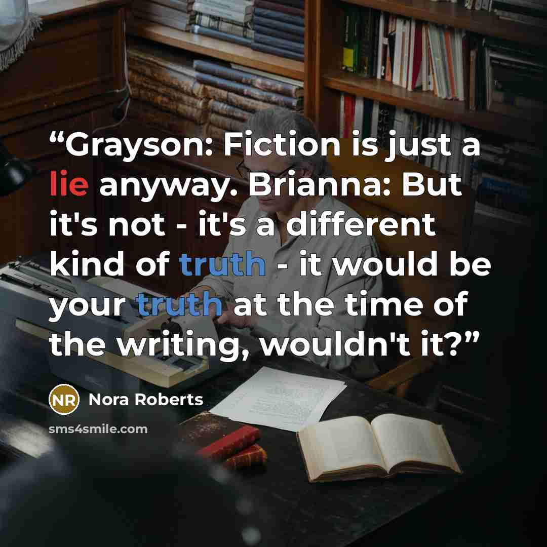 “Grayson: Fiction is just a lie anyway. Brianna: But it's not - it's a different kind of truth - it would be your truth at the time of the writing, wouldn't it?” quote by Nora Roberts