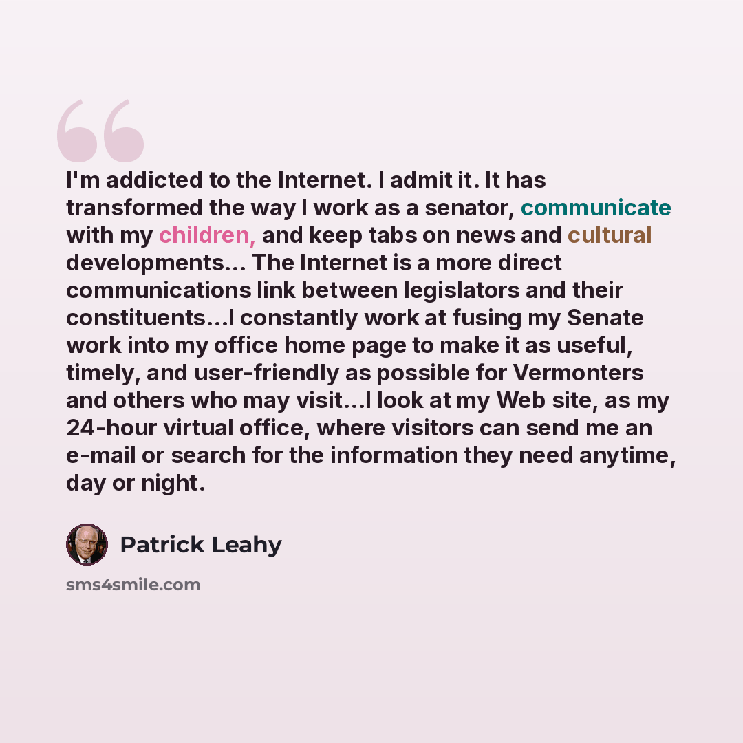 “I'm addicted to the Internet. I admit it. It has transformed the way I work as a senator, communicate with my children, and keep tabs on news and cultural developments… The Internet is a more direct communications link between legislators and their constituents…I constantly work at fusing my…” quote by Patrick Leahy