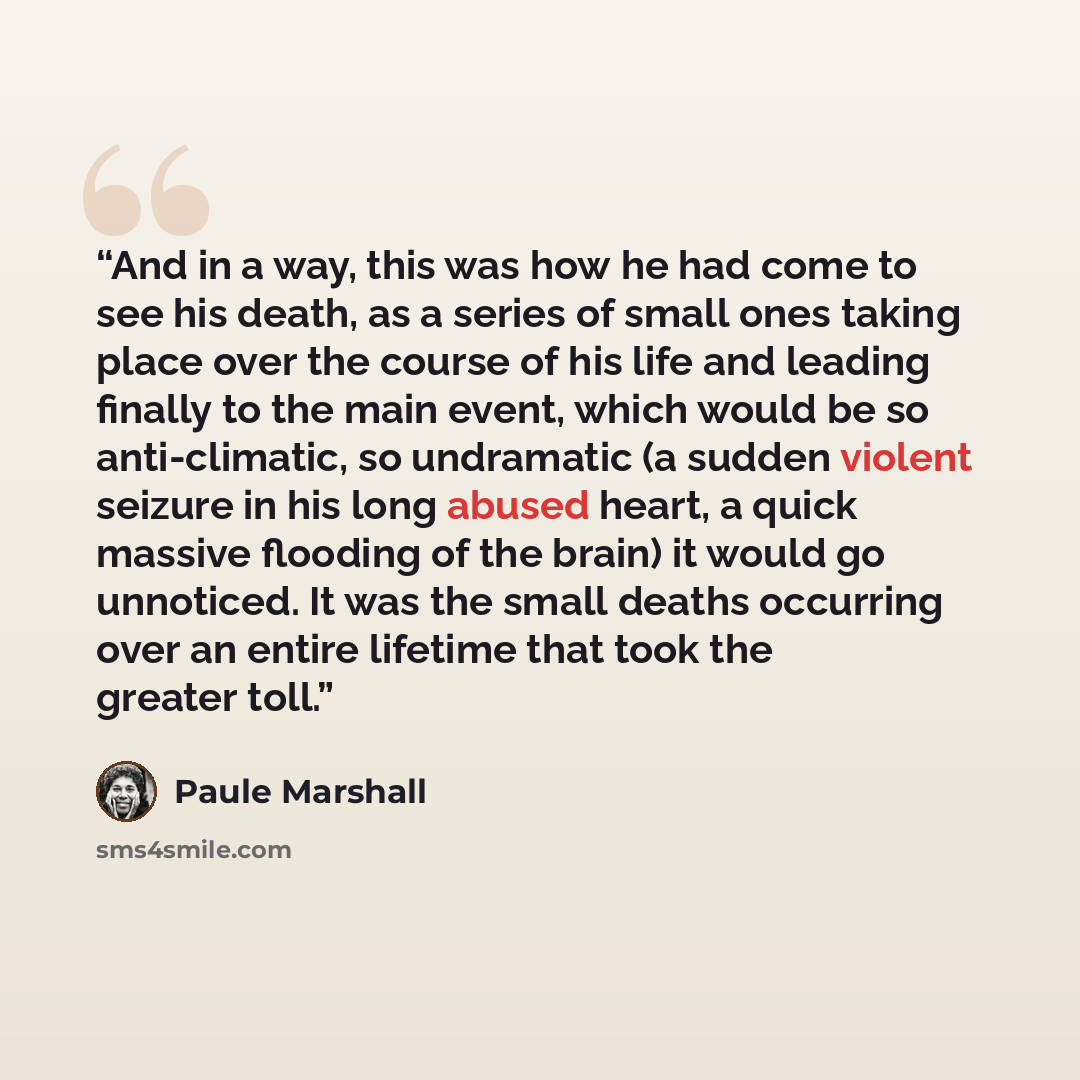 “And in a way, this was how he had come to see his death, as a series of small ones taking place over the course of his life and leading finally to the main event, which would be so anti-climatic, so undramatic (a sudden violent seizure in his long abused heart, a quick massive flooding of the…” quote by Paule Marshall