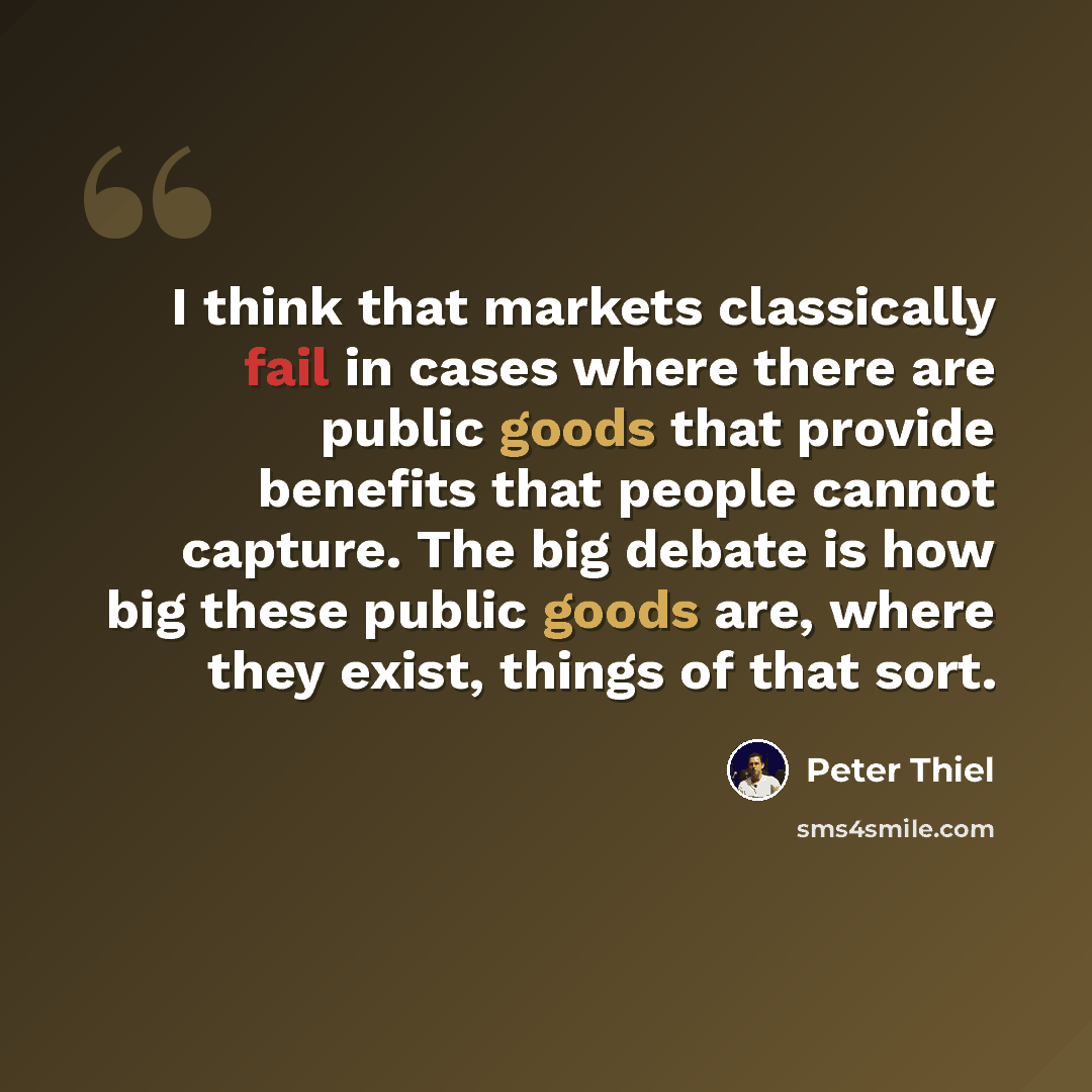 “I think that markets classically fail in cases where there are public goods that provide benefits that people cannot capture. The big debate is how big these public goods are, where they exist, things of that sort.” quote by Peter Thiel