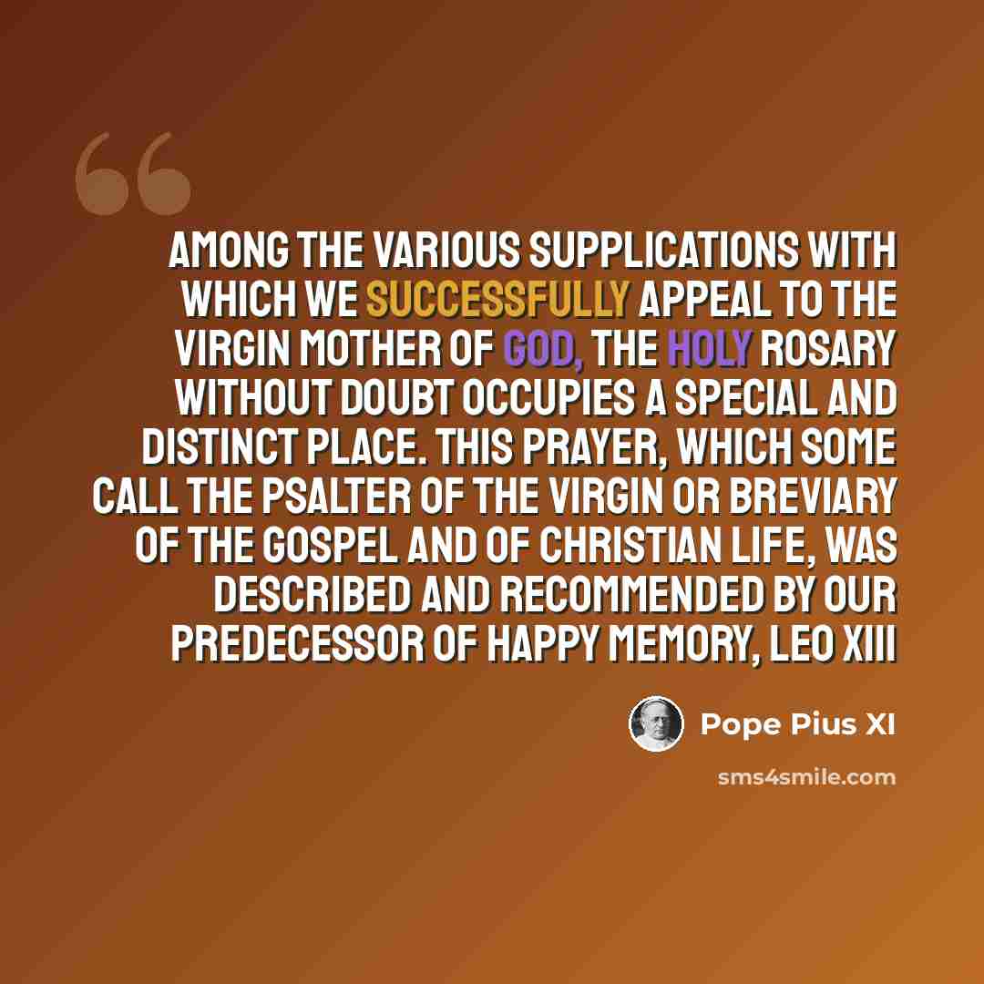 “Among the various supplications with which we successfully appeal to the Virgin Mother of God, the Holy Rosary without doubt occupies a special and distinct place. This prayer, which some call the Psalter of the Virgin or Breviary of the Gospel and of Christian life, was described and recommended…” quote by Pope Pius XI