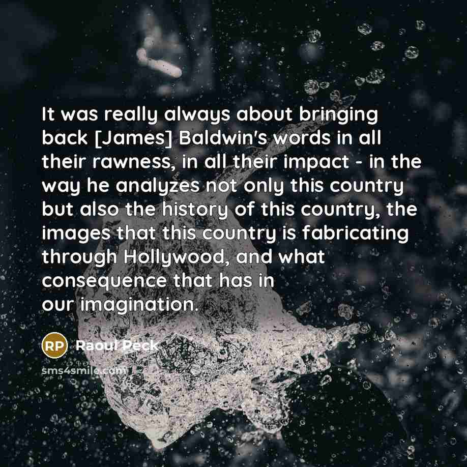 “It was really always about bringing back [James] Baldwin's words in all their rawness, in all their impact - in the way he analyzes not only this country but also the history of this country, the images that this country is fabricating through Hollywood, and what consequence that has in our…” quote by Raoul Peck