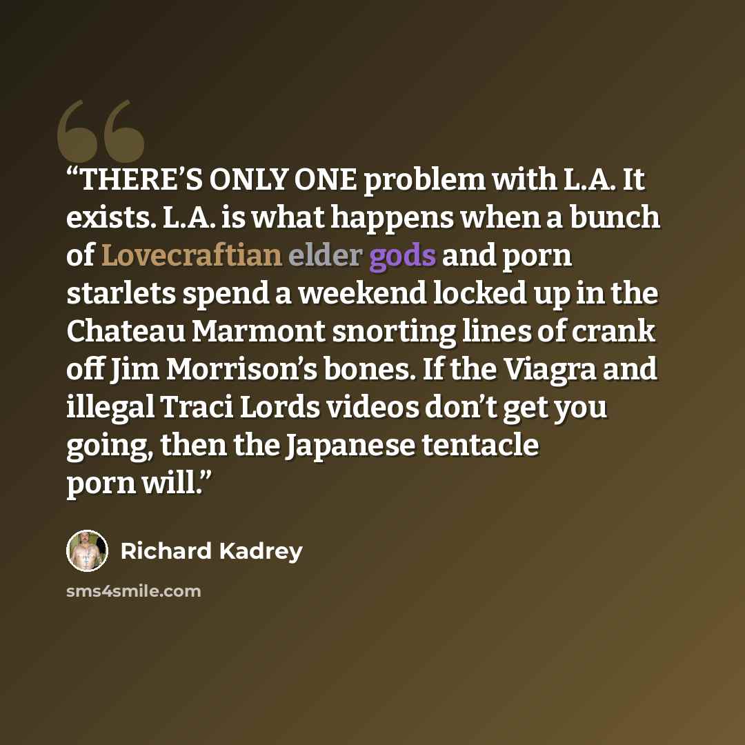 “THERE’S ONLY ONE problem with L.A. It exists. L.A. is what happens when a bunch of Lovecraftian elder gods and porn starlets spend a weekend locked up in the Chateau Marmont snorting lines of crank off Jim Morrison’s bones. If the Viagra and illegal Traci Lords videos don’t get you going, then the…” quote by Richard Kadrey