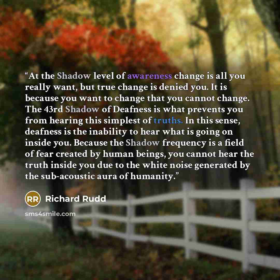 “At the Shadow level of awareness change is all you really want, but true change is denied you. It is because you want to change that you cannot change. The 43rd Shadow of Deafness is what prevents you from hearing this simplest of truths. In this sense, deafness is the inability to hear what is…” quote by Richard Rudd