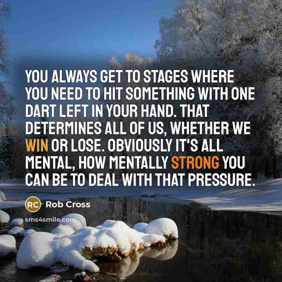 “You always get to stages where you need to hit something with one dart left in your hand. That determines all of us, whether we win or lose. Obviously it's all mental, how mentally strong you can be to deal with that pressure.” quote by Rob Cross