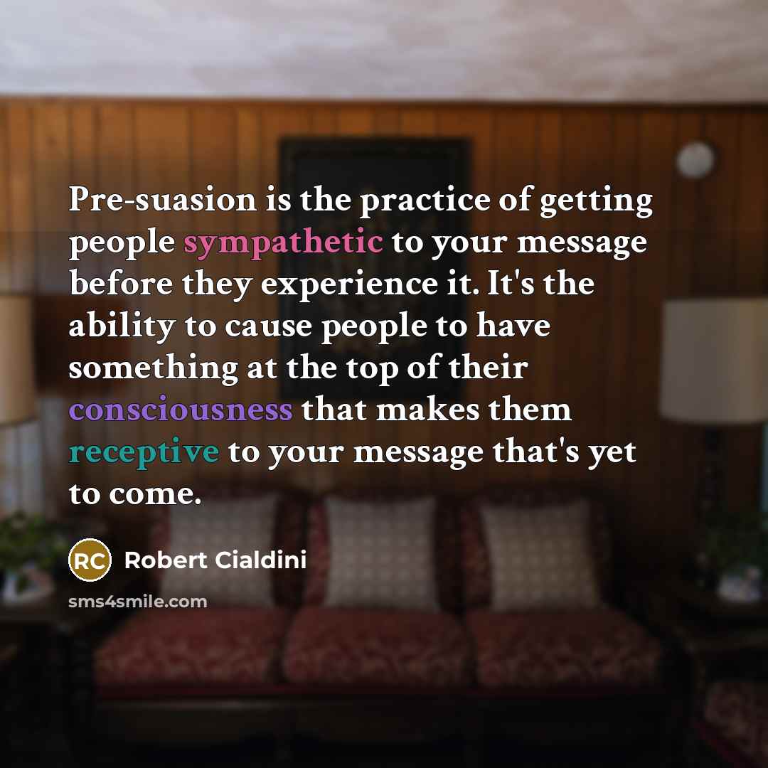 “Pre-suasion is the practice of getting people sympathetic to your message before they experience it. It's the ability to cause people to have something at the top of their consciousness that makes them receptive to your message that's yet to come.” quote by Robert Cialdini