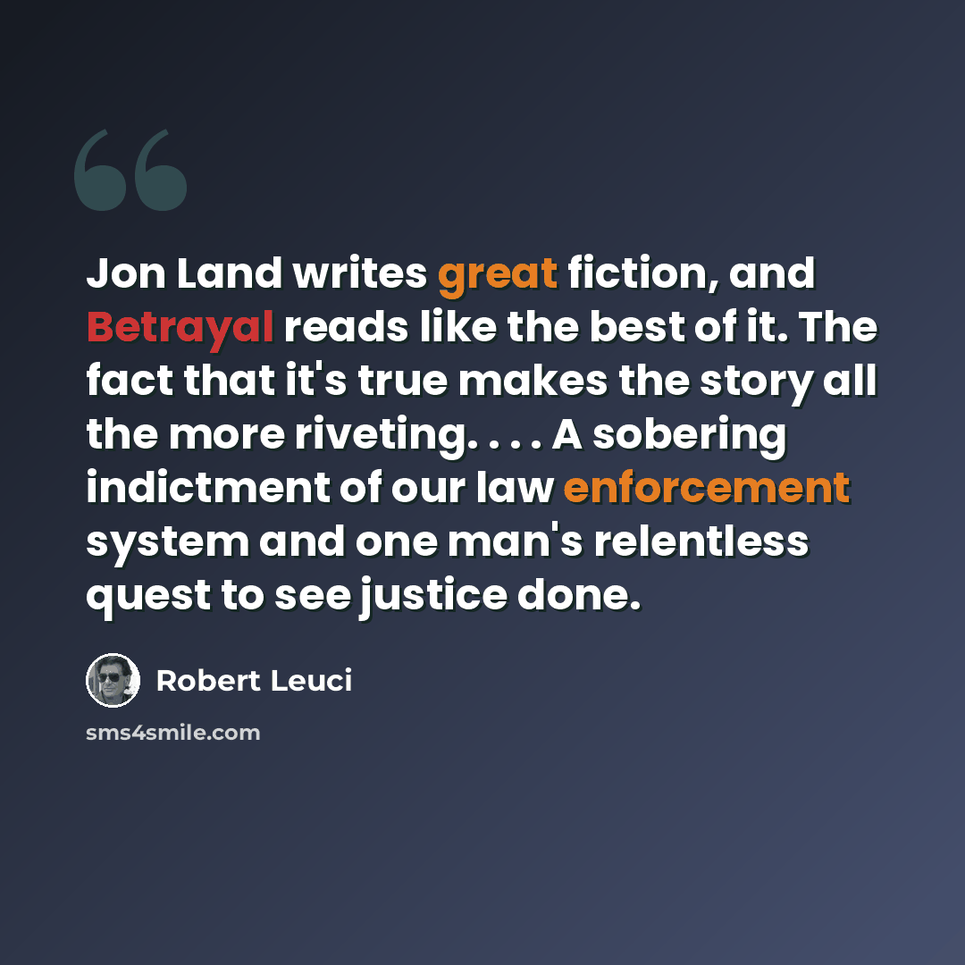 “Jon Land writes great fiction, and Betrayal reads like the best of it. The fact that it's true makes the story all the more riveting. . . . A sobering indictment of our law enforcement system and one man's relentless quest to see justice done.” quote by Robert Leuci
