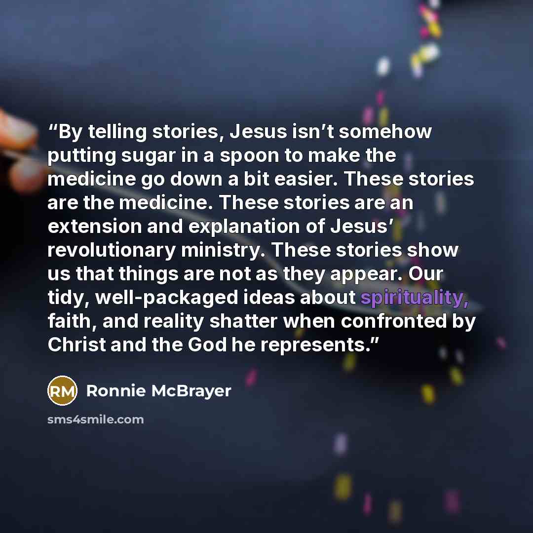 “By telling stories, Jesus isn’t somehow putting sugar in a spoon to make the medicine go down a bit easier. These stories are the medicine. These stories are an extension and explanation of Jesus’ revolutionary ministry. These stories show us that things are not as they appear. Our tidy…” quote by Ronnie McBrayer