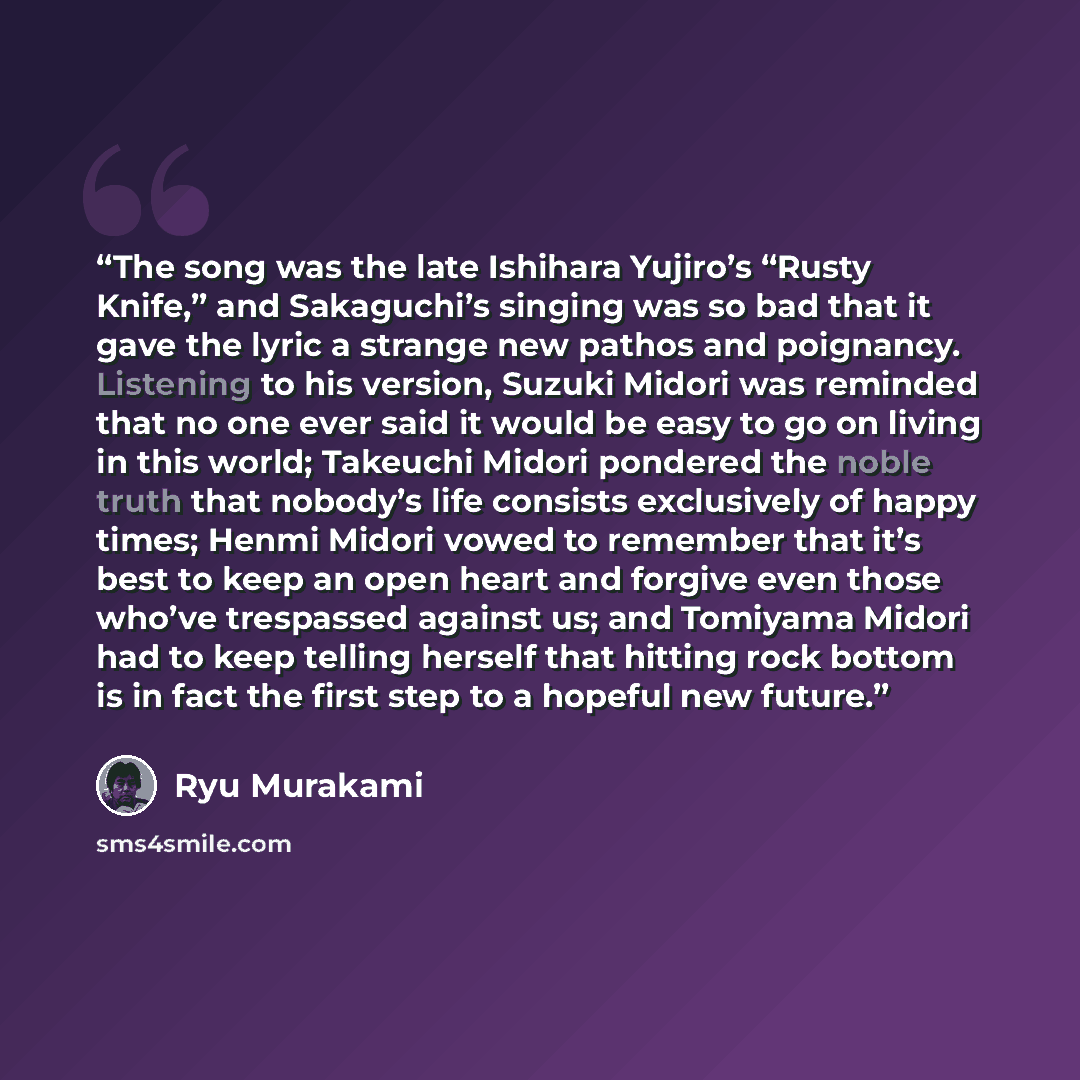 “The song was the late Ishihara Yujiro’s “Rusty Knife,” and Sakaguchi’s singing was so bad that it gave the lyric a strange new pathos and poignancy. Listening to his version, Suzuki Midori was reminded that no one ever said it would be easy to go on living in this world; Takeuchi Midori pondered…” quote by Ryū Murakami