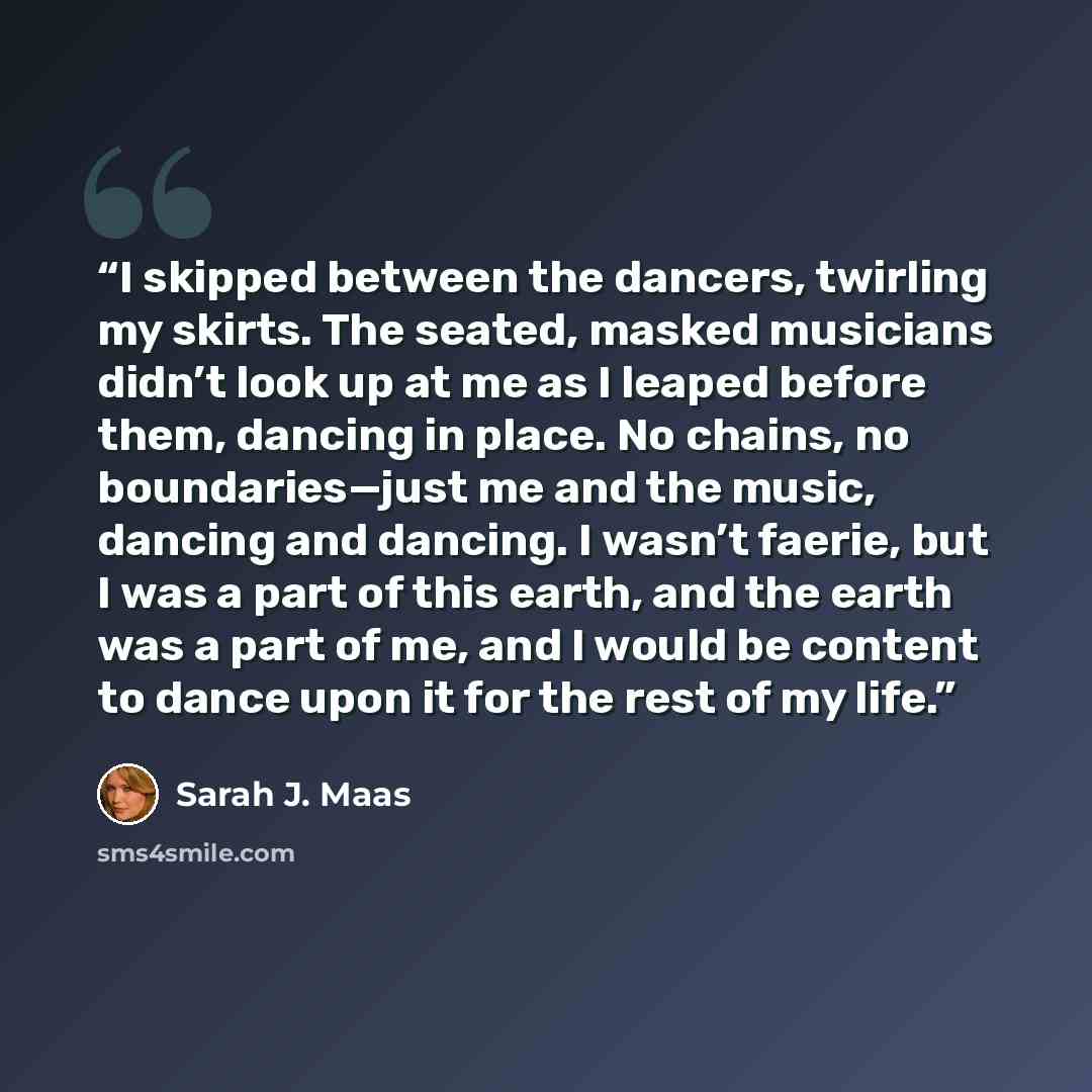 “I skipped between the dancers, twirling my skirts. The seated, masked musicians didn’t look up at me as I leaped before them, dancing in place. No chains, no boundaries—just me and the music, dancing and dancing. I wasn’t faerie, but I was a part of this earth, and the earth was a part of me, and…” quote by Sarah J. Maas