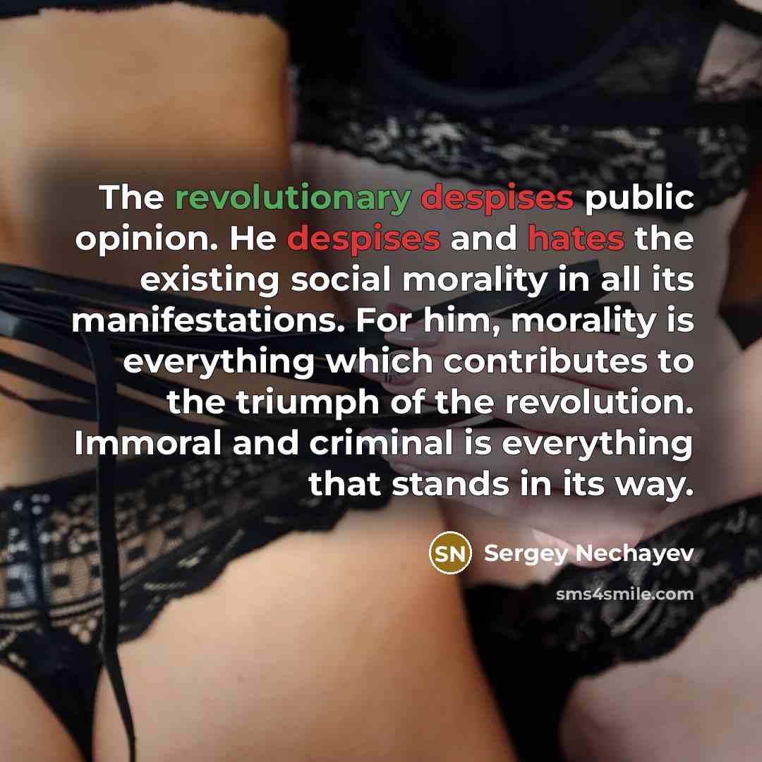 “The revolutionary despises public opinion. He despises and hates the existing social morality in all its manifestations. For him, morality is everything which contributes to the triumph of the revolution. Immoral and criminal is everything that stands in its way.” quote by Sergey Nechayev