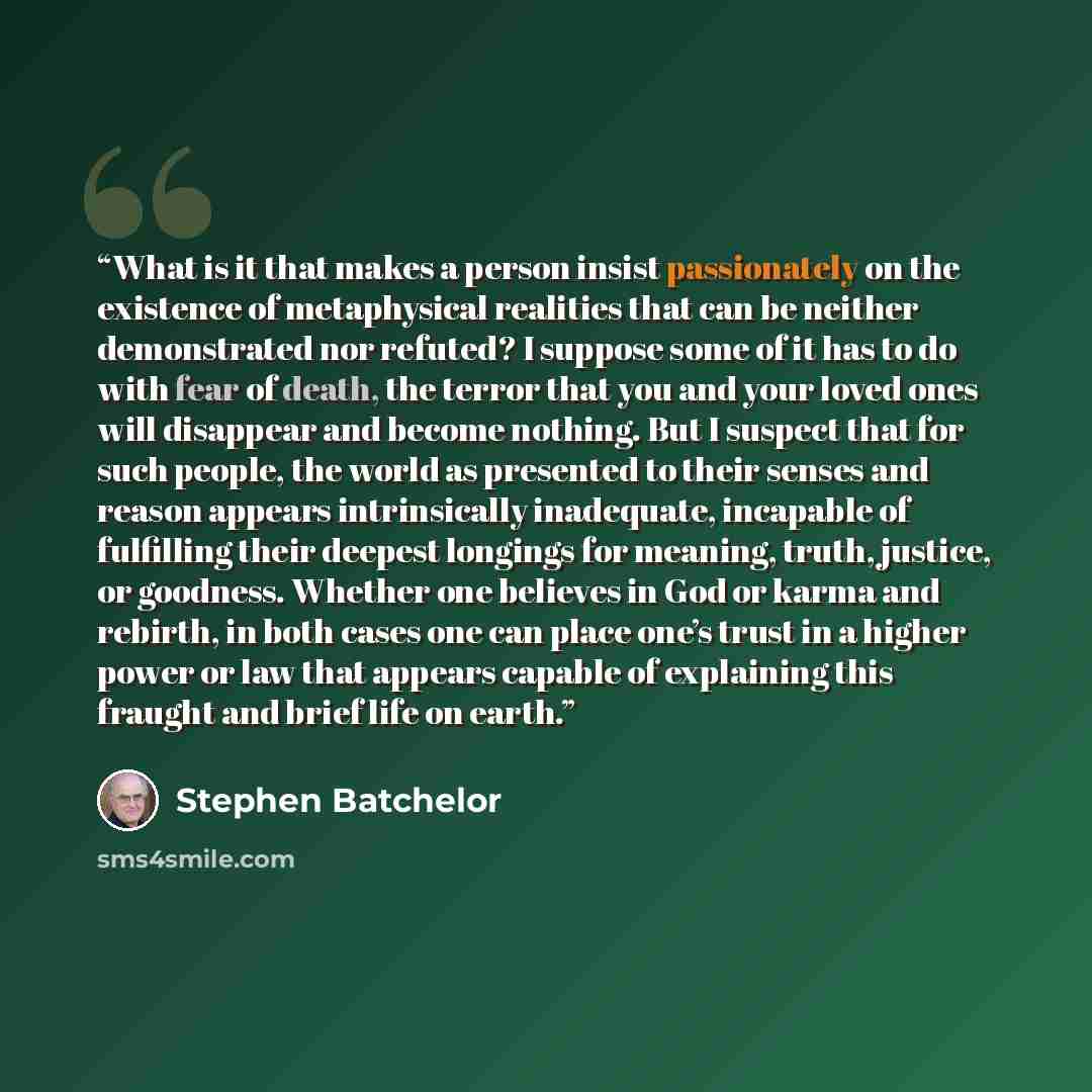 “What is it that makes a person insist passionately on the existence of metaphysical realities that can be neither demonstrated nor refuted? I suppose some of it has to do with fear of death, the terror that you and your loved ones will disappear and become nothing. But I suspect that for such…” quote by Stephen Batchelor