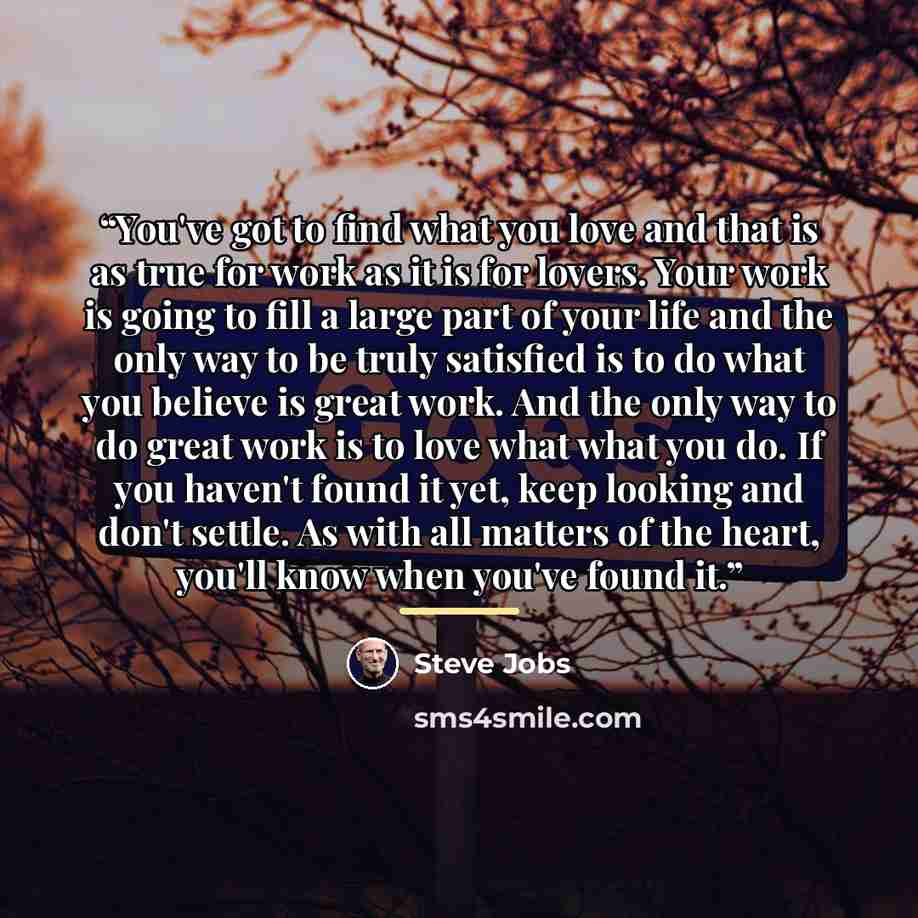 “You've got to find what you love and that is as true for work as it is for lovers. Your work is going to fill a large part of your life and the only way to be truly satisfied is to do what you believe is great work. And the only way to do great work is to love what what you do. If you haven't…” quote by Steve Jobs