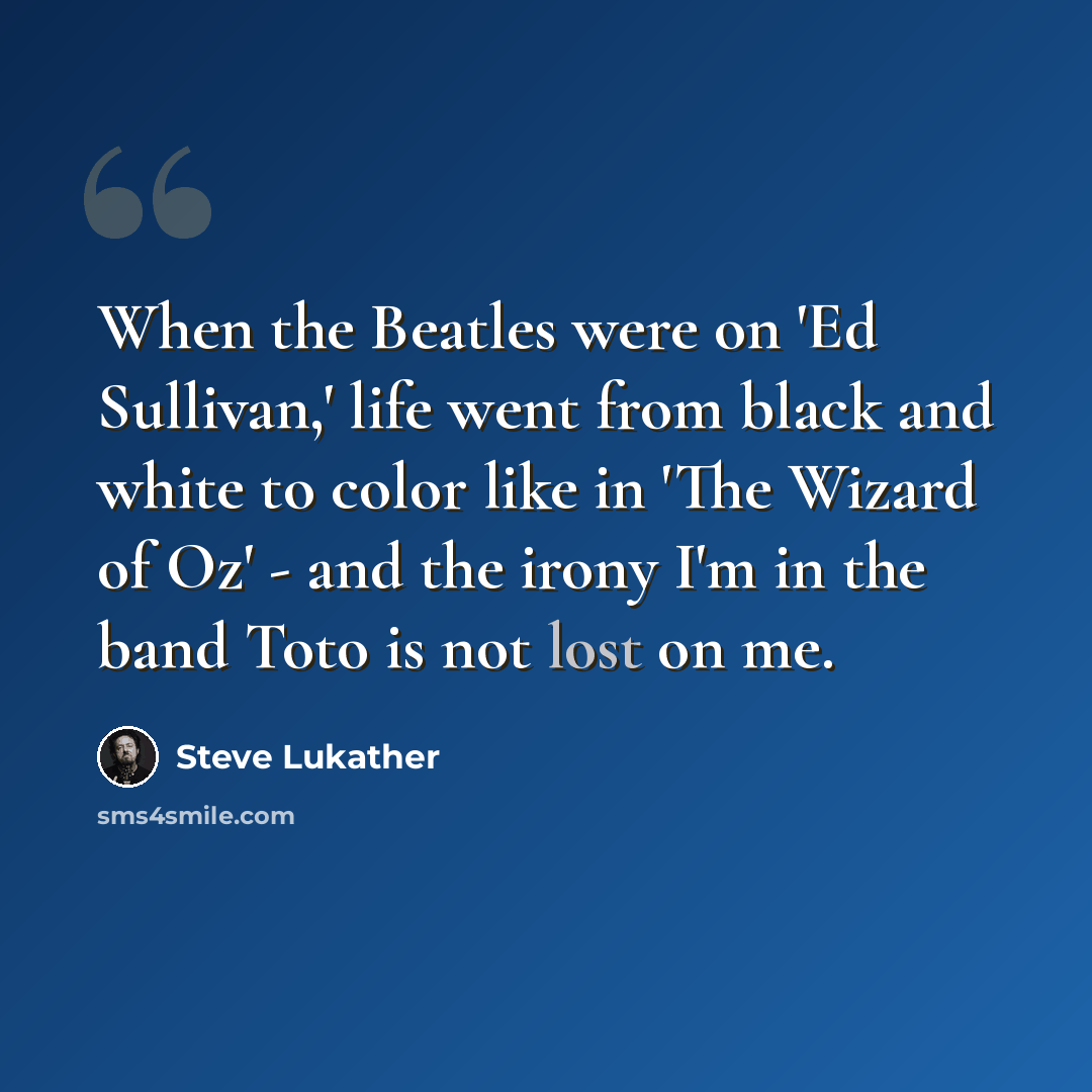 “When the Beatles were on 'Ed Sullivan,' life went from black and white to color like in 'The Wizard of Oz' - and the irony I'm in the band Toto is not lost on me.” quote by Steve Lukather
