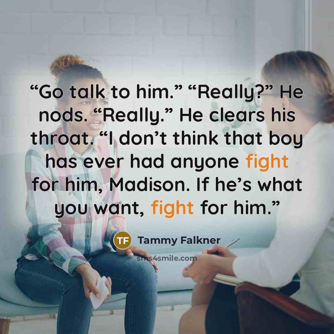 “Go talk to him.” “Really?” He nods. “Really.” He clears his throat. “I don’t think that boy has ever had anyone fight for him, Madison. If he’s what you want, fight for him.” quote by Tammy Falkner