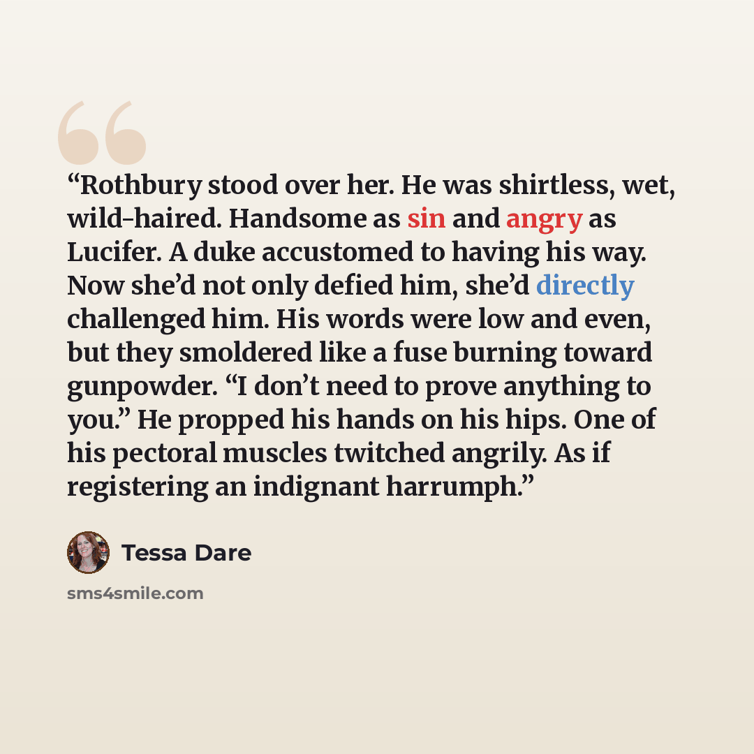 “Rothbury stood over her. He was shirtless, wet, wild-haired. Handsome as sin and angry as Lucifer. A duke accustomed to having his way. Now she’d not only defied him, she’d directly challenged him. His words were low and even, but they smoldered like a fuse burning toward gunpowder. “I don’t need…” quote by Tessa Dare