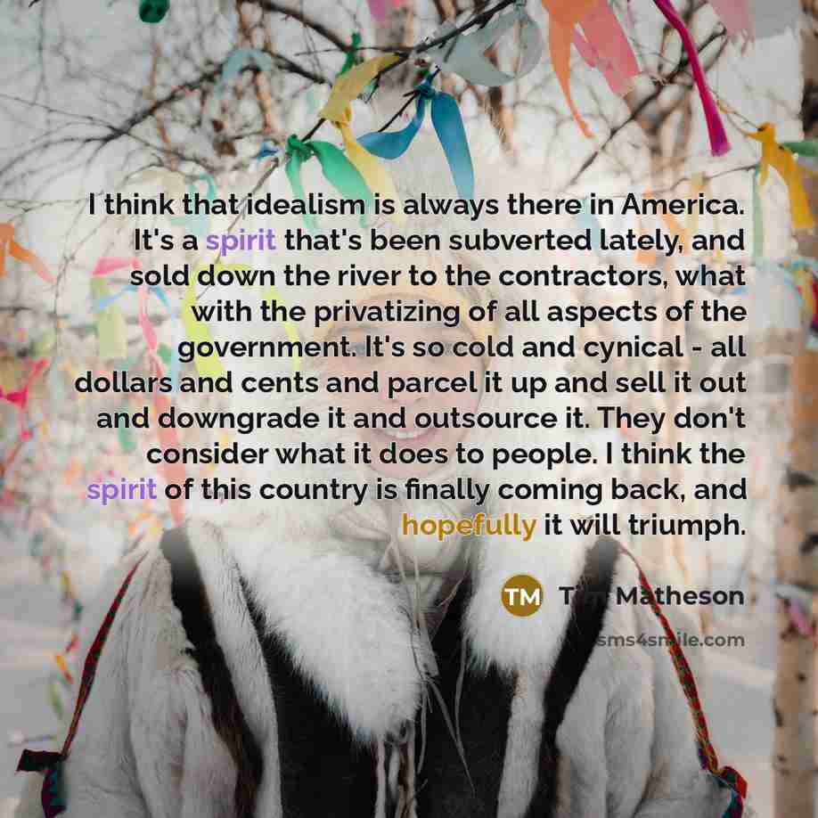 “I think that idealism is always there in America. It's a spirit that's been subverted lately, and sold down the river to the contractors, what with the privatizing of all aspects of the government. It's so cold and cynical - all dollars and cents and parcel it up and sell it out and downgrade it…” quote by Tim Matheson