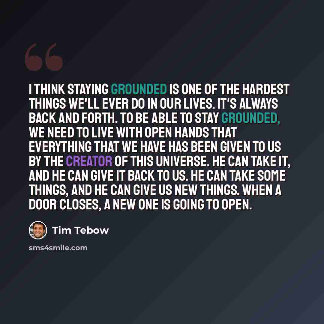 “I think staying grounded is one of the hardest things we'll ever do in our lives. It's always back and forth. To be able to stay grounded, we need to live with open hands that everything that we have has been given to us by the creator of this universe. He can take it, and he can give it back to…” quote by Tim Tebow