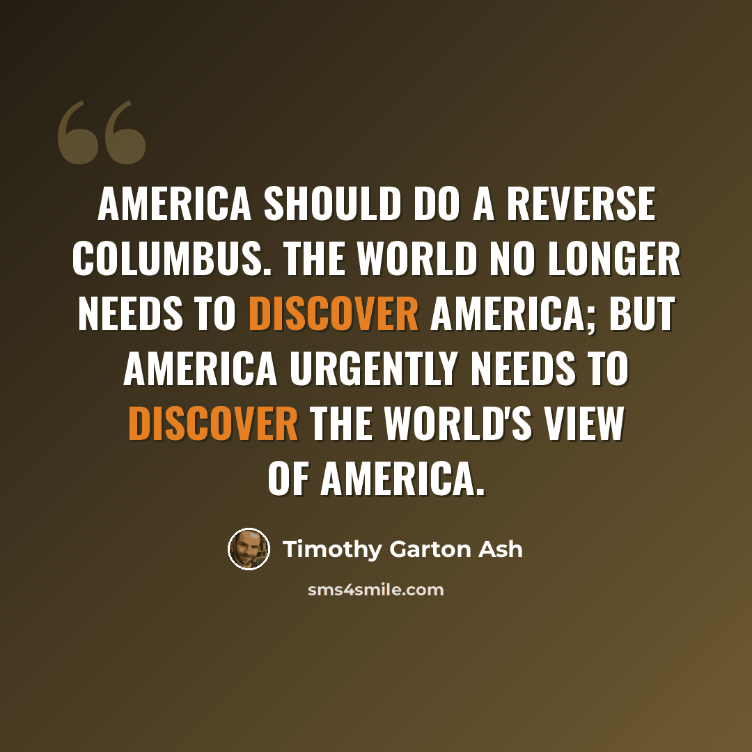 “America should do a reverse Columbus. The world no longer needs to discover America; but America urgently needs to discover the world's view of America.” quote by Timothy Garton Ash