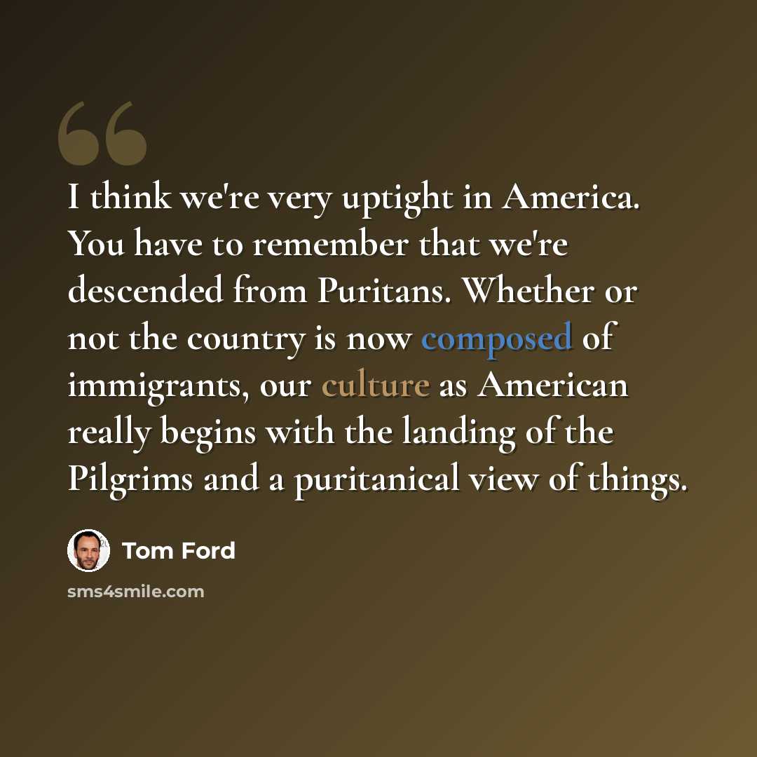 “I think we're very uptight in America. You have to remember that we're descended from Puritans. Whether or not the country is now composed of immigrants, our culture as American really begins with the landing of the Pilgrims and a puritanical view of things.” quote by Tom Ford