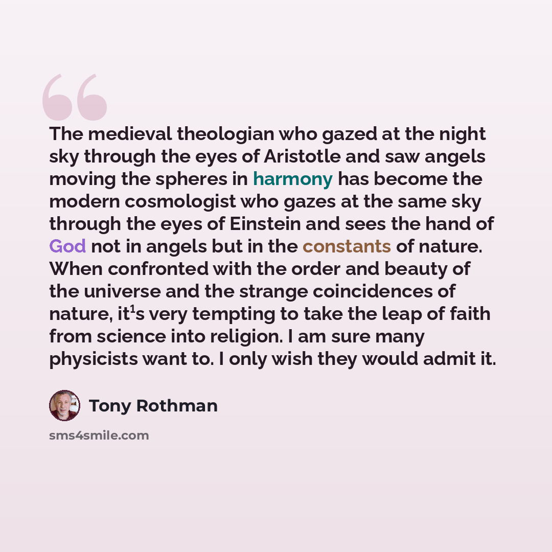 “The medieval theologian who gazed at the night sky through the eyes of Aristotle and saw angels moving the spheres in harmony has become the modern cosmologist who gazes at the same sky through the eyes of Einstein and sees the hand of God not in angels but in the constants of nature. When…” quote by Tony Rothman