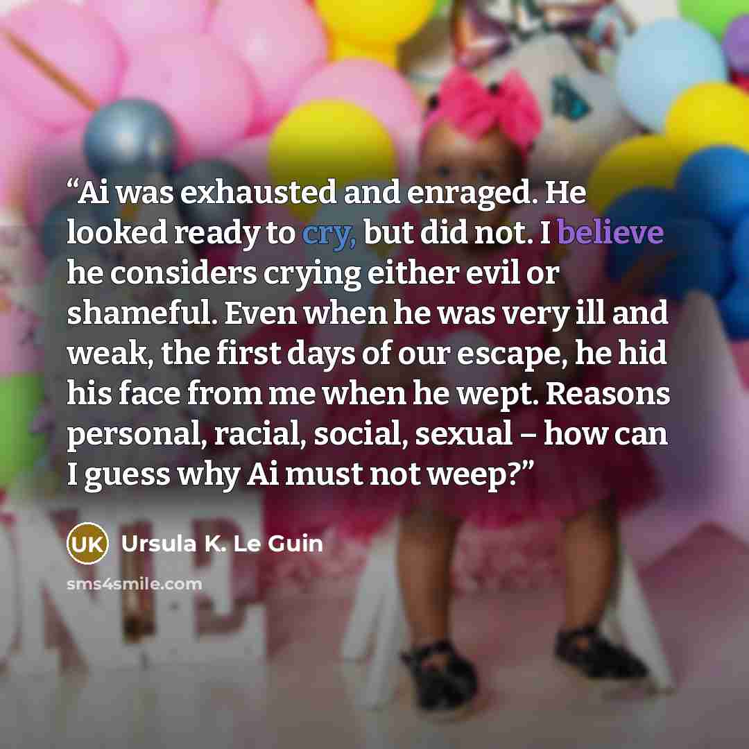 “Ai was exhausted and enraged. He looked ready to cry, but did not. I believe he considers crying either evil or shameful. Even when he was very ill and weak, the first days of our escape, he hid his face from me when he wept. Reasons personal, racial, social, sexual – how can I guess why Ai must…” quote by Ursula K. Le Guin