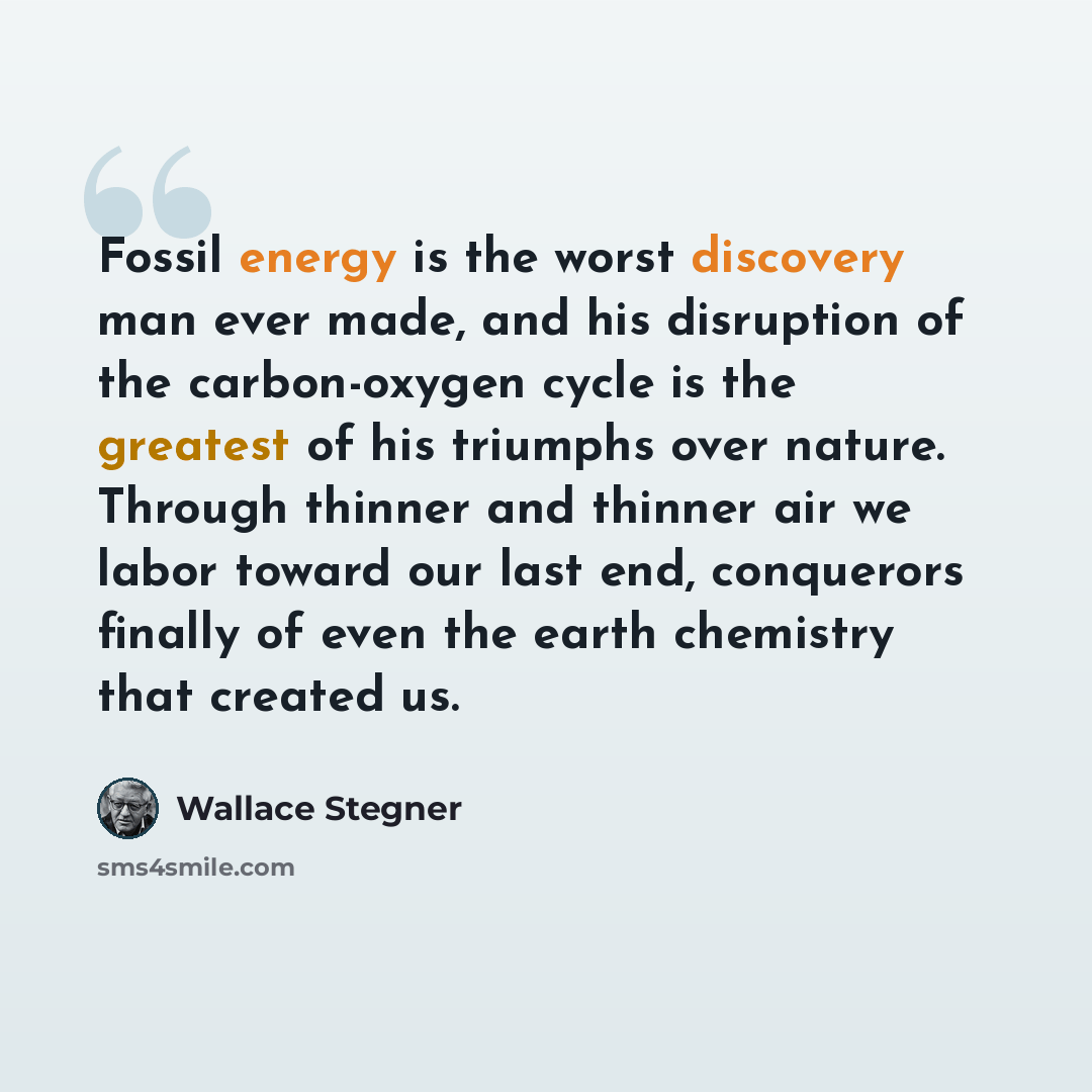 “Fossil energy is the worst discovery man ever made, and his disruption of the carbon-oxygen cycle is the greatest of his triumphs over nature. Through thinner and thinner air we labor toward our last end, conquerors finally of even the earth chemistry that created us.” quote by Wallace Stegner