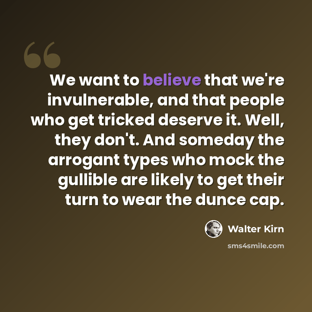 “We want to believe that we're invulnerable, and that people who get tricked deserve it. Well, they don't. And someday the arrogant types who mock the gullible are likely to get their turn to wear the dunce cap.” quote by Walter Kirn